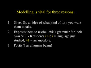 Modelling is vital for three reasons.
1. Gives Ss. an idea of what kind of turn you want
them to take.
2. Exposes them to useful lexis / grammar for their
own STT - Krashen’s i+1: i = language just
studied, +1 = an anecdote.
3. Posits T as a human being!
 