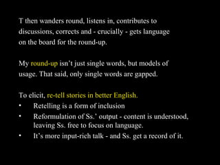 T then wanders round, listens in, contributes to
discussions, corrects and - crucially - gets language
on the board for the round-up.
My round-up isn’t just single words, but models of
usage. That said, only single words are gapped.
To elicit, re-tell stories in better English.
• Retelling is a form of inclusion
• Reformulation of Ss.’ output - content is understood,
leaving Ss. free to focus on language.
• It’s more input-rich talk - and Ss. get a record of it.
 
