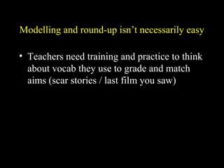 Modelling and round-up isn’t necessarily easy
• Teachers need training and practice to think
about vocab they use to grade and match
aims (scar stories / last film you saw)
 