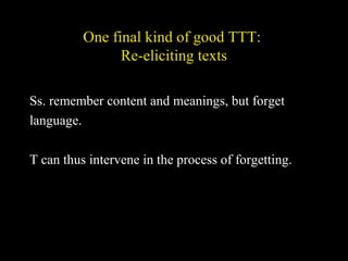 One final kind of good TTT:
Re-eliciting texts
Ss. remember content and meanings, but forget
language.
T can thus intervene in the process of forgetting.
 