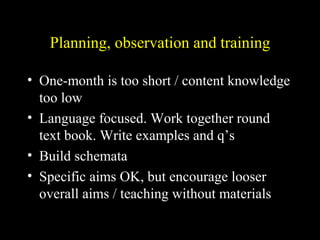 Planning, observation and training
• One-month is too short / content knowledge
too low
• Language focused. Work together round
text book. Write examples and q’s
• Build schemata
• Specific aims OK, but encourage looser
overall aims / teaching without materials
 