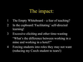 The impact:
1 The Empty Whiteboard – a fear of teaching?
2 In the cupboard:‘Facilitating’ self-directed
learning!
3 Excessive eliciting and other time-wasting
“What’s the difference between working in a
mine and working in a hotel?”
4 Forcing students into roles they may not want
(reducing my Czech student to tears!)
 