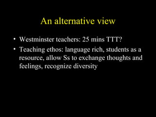 An alternative view
• Westminster teachers: 25 mins TTT?
• Teaching ethos: language rich, students as a
resource, allow Ss to exchange thoughts and
feelings, recognize diversity
 