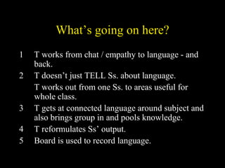 What’s going on here?
1 T works from chat / empathy to language - and
back.
2 T doesn’t just TELL Ss. about language.
T works out from one Ss. to areas useful for
whole class.
3 T gets at connected language around subject and
also brings group in and pools knowledge.
4 T reformulates Ss’ output.
5 Board is used to record language.
 