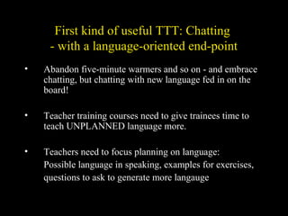 First kind of useful TTT: Chatting
- with a language-oriented end-point
• Abandon five-minute warmers and so on - and embrace
chatting, but chatting with new language fed in on the
board!
• Teacher training courses need to give trainees time to
teach UNPLANNED language more.
• Teachers need to focus planning on language:
Possible language in speaking, examples for exercises,
questions to ask to generate more langauge
 