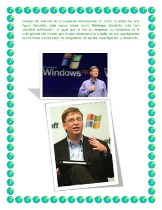 príncipe de asturias de cooperación internacional en 2006. si antes fue una
figura discutida, esta nueva etapa como filántropo despierta más bien
unánime admiración: al igual que lo fue su empresa, su fundación es la
más grande del mundo por lo que respecta a la cuantía de sus aportaciones
económicas a toda clase de programas de ayuda, investigación y desarrollo.
 