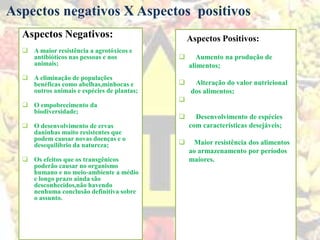 Aspectos Negativos:
 A maior resistência a agrotóxicos e
antibióticos nas pessoas e nos
animais;
 A eliminação de populações
benéficas como abelhas,minhocas e
outros animais e espécies de plantas;
 O empobrecimento da
biodiversidade;
 O desenvolvimento de ervas
daninhas muito resistentes que
podem causar novas doenças e o
desequilíbrio da natureza;
 Os efeitos que os transgênicos
poderão causar no organismo
humano e no meio-ambiente a médio
e longo prazo ainda são
desconhecidos,não havendo
nenhuma conclusão definitiva sobre
o assunto.
Aspectos negativos X Aspectos positivos
Aspectos Positivos:
 Aumento na produção de
alimentos;
 Alteração do valor nutricional
dos alimentos;

 Desenvolvimento de espécies
com características desejáveis;
 Maior resistência dos alimentos
ao armazenamento por períodos
maiores.
 