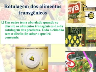 Rotulagem dos alimentos
transgênicos
Um outro tema abordado quando se
discute os alimentos transgênicos é o da
rotulagem dos produtos. Todo o cidadão
tem o direito de saber o que irá
consumir.
 