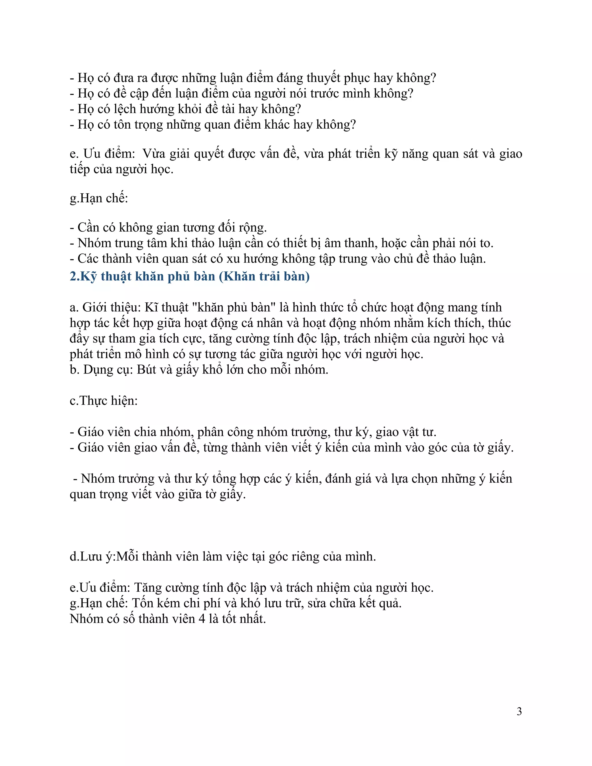 3
- Họ có đưa ra được những luận điểm đáng thuyết phục hay không?
- Họ có đề cập đến luận điểm của người nói trước mình không?
- Họ có lệch hướng khỏi đề tài hay không?
- Họ có tôn trọng những quan điểm khác hay không?
e. Ưu điểm: Vừa giải quyết được vấn đề, vừa phát triển kỹ năng quan sát và giao
tiếp của người học.
g.Hạn chế:
- Cần có không gian tương đối rộng.
- Nhóm trung tâm khi thảo luận cần có thiết bị âm thanh, hoặc cần phải nói to.
- Các thành viên quan sát có xu hướng không tập trung vào chủ đề thảo luận.
2.Kỹ thuật khăn phủ bàn (Khăn trải bàn)
a. Giới thiệu: Kĩ thuật "khăn phủ bàn" là hình thức tổ chức hoạt động mang tính
hợp tác kết hợp giữa hoạt động cá nhân và hoạt động nhóm nhằm kích thích, thúc
đẩy sự tham gia tích cực, tăng cường tính độc lập, trách nhiệm của người học và
phát triển mô hình có sự tương tác giữa người học với người học.
b. Dụng cụ: Bút và giấy khổ lớn cho mỗi nhóm.
c.Thực hiện:
- Giáo viên chia nhóm, phân công nhóm trưởng, thư ký, giao vật tư.
- Giáo viên giao vấn đề, từng thành viên viết ý kiến của mình vào góc của tờ giấy.
- Nhóm trưởng và thư ký tổng hợp các ý kiến, đánh giá và lựa chọn những ý kiến
quan trọng viết vào giữa tờ giấy.
d.Lưu ý:Mỗi thành viên làm việc tại góc riêng của mình.
e.Ưu điểm: Tăng cường tính độc lập và trách nhiệm của người học.
g.Hạn chế: Tốn kém chi phí và khó lưu trữ, sửa chữa kết quả.
Nhóm có số thành viên 4 là tốt nhất.
 