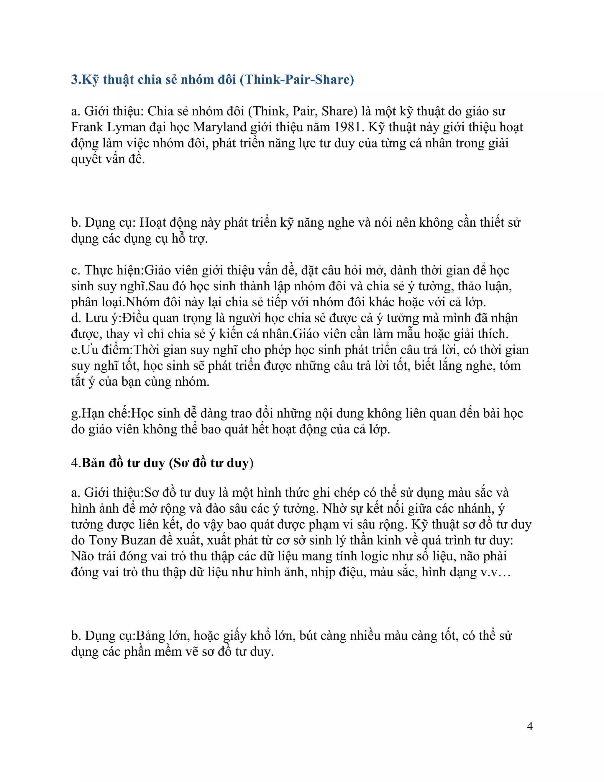 4
3.Kỹ thuật chia sẻ nhóm đôi (Think-Pair-Share)
a. Giới thiệu: Chia sẻ nhóm đôi (Think, Pair, Share) là một kỹ thuật do giáo sư
Frank Lyman đại học Maryland giới thiệu năm 1981. Kỹ thuật này giới thiệu hoạt
động làm việc nhóm đôi, phát triển năng lực tư duy của từng cá nhân trong giải
quyết vấn đề.
b. Dụng cụ: Hoạt động này phát triển kỹ năng nghe và nói nên không cần thiết sử
dụng các dụng cụ hỗ trợ.
c. Thực hiện:Giáo viên giới thiệu vấn đề, đặt câu hỏi mở, dành thời gian để học
sinh suy nghĩ.Sau đó học sinh thành lập nhóm đôi và chia sẻ ý tưởng, thảo luận,
phân loại.Nhóm đôi này lại chia sẻ tiếp với nhóm đôi khác hoặc với cả lớp.
d. Lưu ý:Điều quan trọng là người học chia sẻ được cả ý tưởng mà mình đã nhận
được, thay vì chỉ chia sẻ ý kiến cá nhân.Giáo viên cần làm mẫu hoặc giải thích.
e.Ưu điểm:Thời gian suy nghĩ cho phép học sinh phát triển câu trả lời, có thời gian
suy nghĩ tốt, học sinh sẽ phát triển được những câu trả lời tốt, biết lắng nghe, tóm
tắt ý của bạn cùng nhóm.
g.Hạn chế:Học sinh dễ dàng trao đổi những nội dung không liên quan đến bài học
do giáo viên không thể bao quát hết hoạt động của cả lớp.
4.Bản đồ tư duy (Sơ đồ tư duy)
a. Giới thiệu:Sơ đồ tư duy là một hình thức ghi chép có thể sử dụng màu sắc và
hình ảnh để mở rộng và đào sâu các ý tưởng. Nhờ sự kết nối giữa các nhánh, ý
tưởng được liên kết, do vậy bao quát được phạm vi sâu rộng. Kỹ thuật sơ đồ tư duy
do Tony Buzan đề xuất, xuất phát từ cơ sở sinh lý thần kinh về quá trình tư duy:
Não trái đóng vai trò thu thập các dữ liệu mang tính logic như số liệu, não phải
đóng vai trò thu thập dữ liệu như hình ảnh, nhịp điệu, màu sắc, hình dạng v.v…
b. Dụng cụ:Bảng lớn, hoặc giấy khổ lớn, bút càng nhiều màu càng tốt, có thể sử
dụng các phần mềm vẽ sơ đồ tư duy.
 