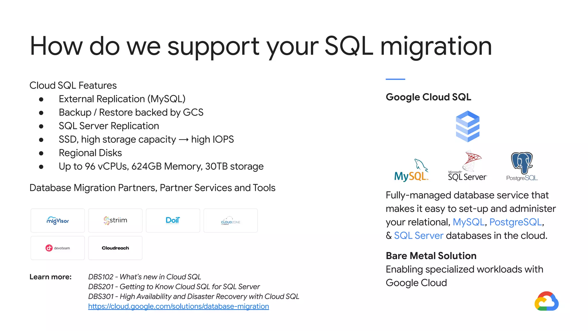 Cloud SQL Features
● External Replication (MySQL)
● Backup / Restore backed by GCS
● SQL Server Replication
● SSD, high storage capacity → high IOPS
● Regional Disks
● Up to 96 vCPUs, 624GB Memory, 30TB storage
Database Migration Partners, Partner Services and Tools
How do we support your SQL migration
Google Cloud SQL
Fully-managed database service that
makes it easy to set-up and administer
your relational, MySQL, PostgreSQL,
& SQL Server databases in the cloud.
Bare Metal Solution
Enabling specialized workloads with
Google Cloud
Learn more: DBS102 - What’s new in Cloud SQL
DBS201 - Getting to Know Cloud SQL for SQL Server
DBS301 - High Availability and Disaster Recovery with Cloud SQL
https://cloud.google.com/solutions/database-migration
 