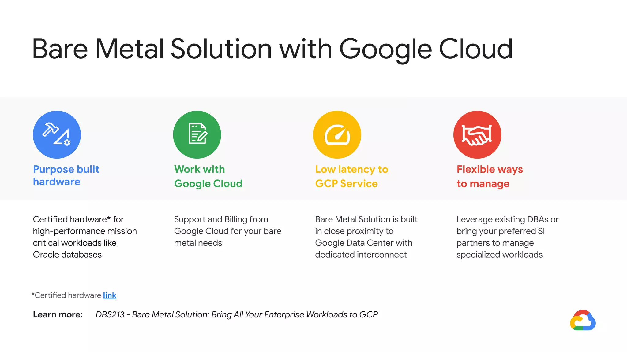 Purpose built
hardware
Flexible ways
to manage
Work with
Google Cloud
Low latency to
GCP Service
*Certified hardware link
Certified hardware* for
high-performance mission
critical workloads like
Oracle databases
Leverage existing DBAs or
bring your preferred SI
partners to manage
specialized workloads
Support and Billing from
Google Cloud for your bare
metal needs
Bare Metal Solution is built
in close proximity to
Google Data Center with
dedicated interconnect
Learn more: DBS213 - Bare Metal Solution: Bring All Your Enterprise Workloads to GCP
Bare Metal Solution with Google Cloud
 