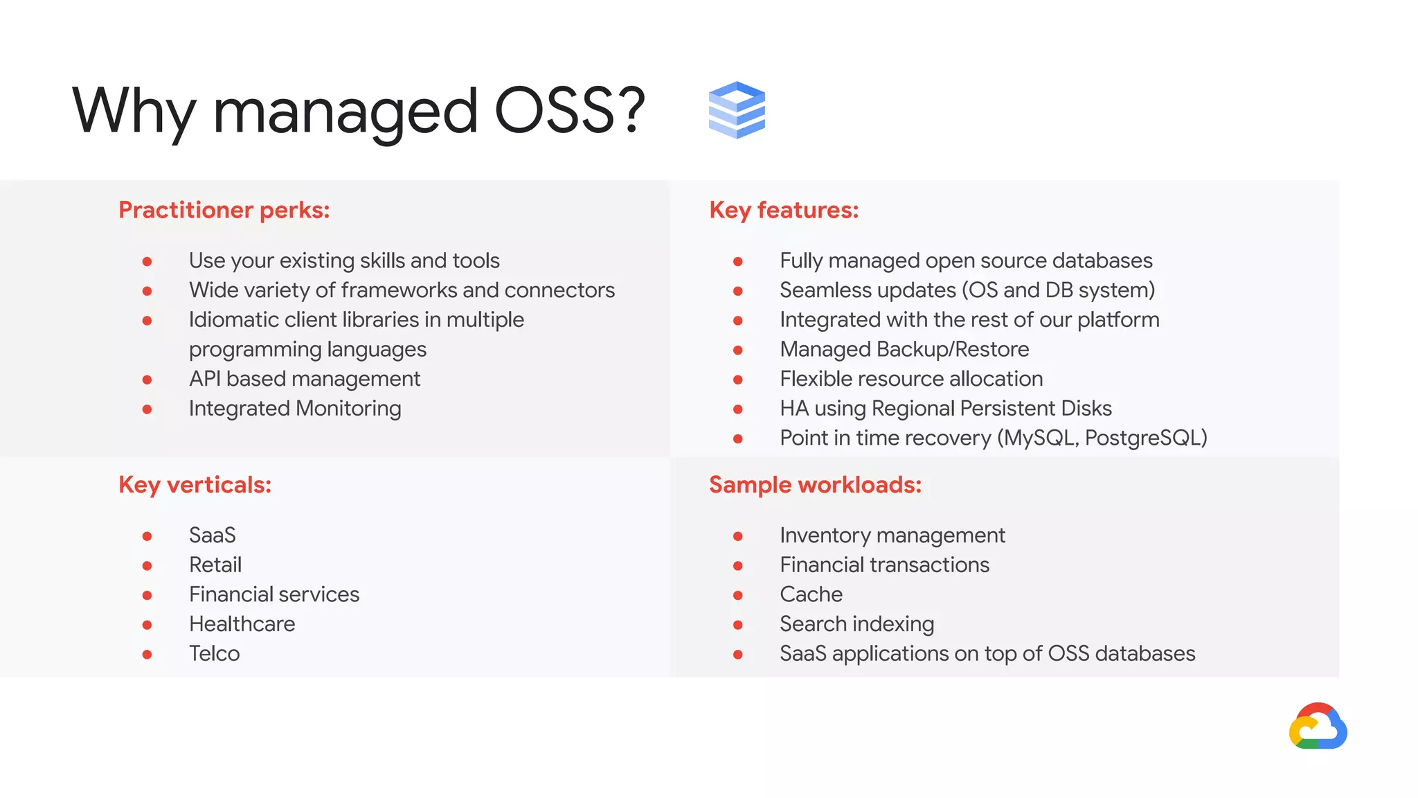 Why managed OSS?
Practitioner perks:
● Use your existing skills and tools
● Wide variety of frameworks and connectors
● Idiomatic client libraries in multiple
programming languages
● API based management
● Integrated Monitoring
Key features:
● Fully managed open source databases
● Seamless updates (OS and DB system)
● Integrated with the rest of our platform
● Managed Backup/Restore
● Flexible resource allocation
● HA using Regional Persistent Disks
● Point in time recovery (MySQL, PostgreSQL)
Key verticals:
● SaaS
● Retail
● Financial services
● Healthcare
● Telco
Sample workloads:
● Inventory management
● Financial transactions
● Cache
● Search indexing
● SaaS applications on top of OSS databases
 