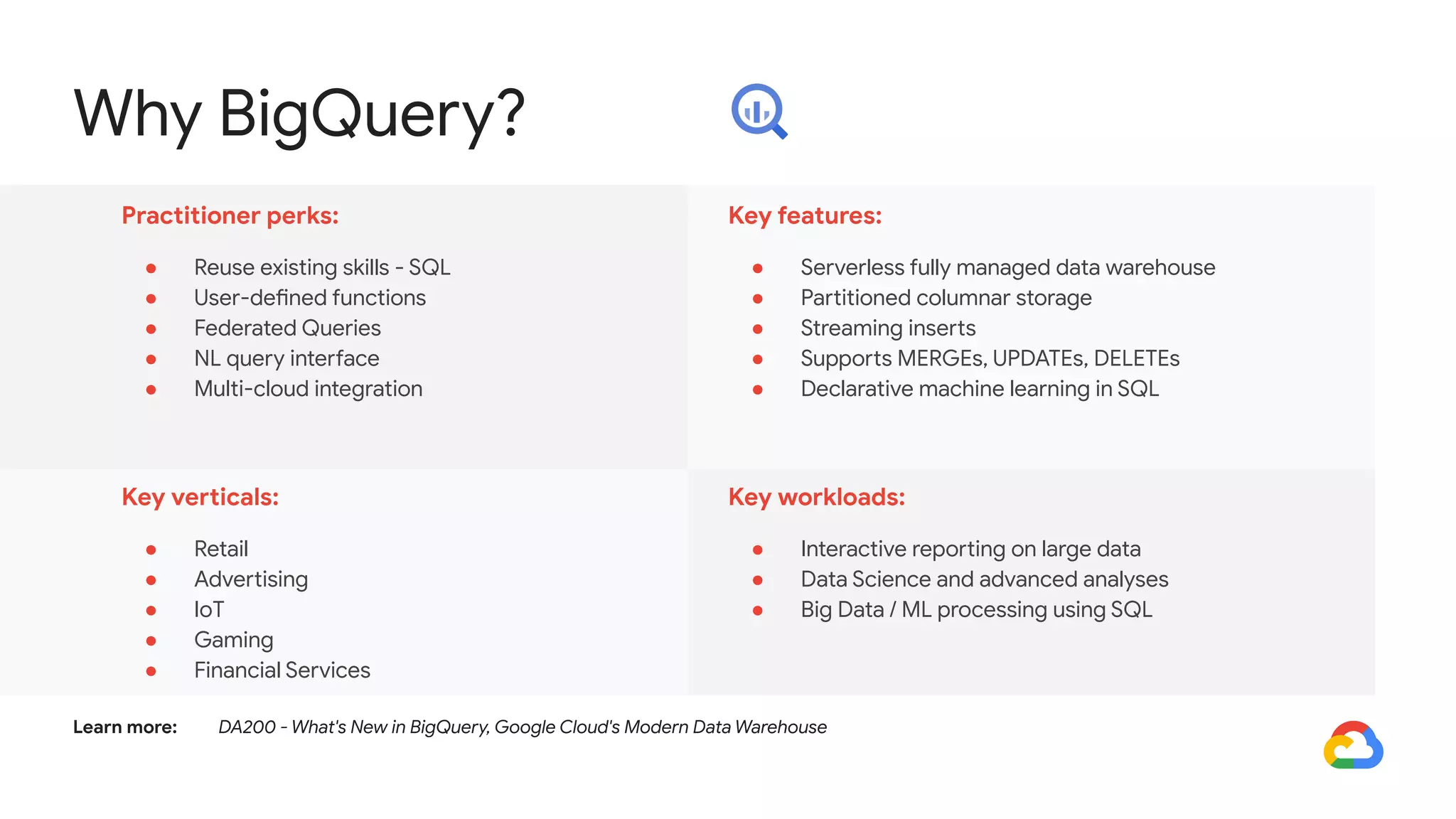 Why BigQuery?
Practitioner perks:
● Reuse existing skills - SQL
● User-defined functions
● Federated Queries
● NL query interface
● Multi-cloud integration
Key features:
● Serverless fully managed data warehouse
● Partitioned columnar storage
● Streaming inserts
● Supports MERGEs, UPDATEs, DELETEs
● Declarative machine learning in SQL
Key verticals:
● Retail
● Advertising
● IoT
● Gaming
● Financial Services
Key workloads:
● Interactive reporting on large data
● Data Science and advanced analyses
● Big Data / ML processing using SQL
Learn more: DA200 - What's New in BigQuery, Google Cloud's Modern Data Warehouse
 