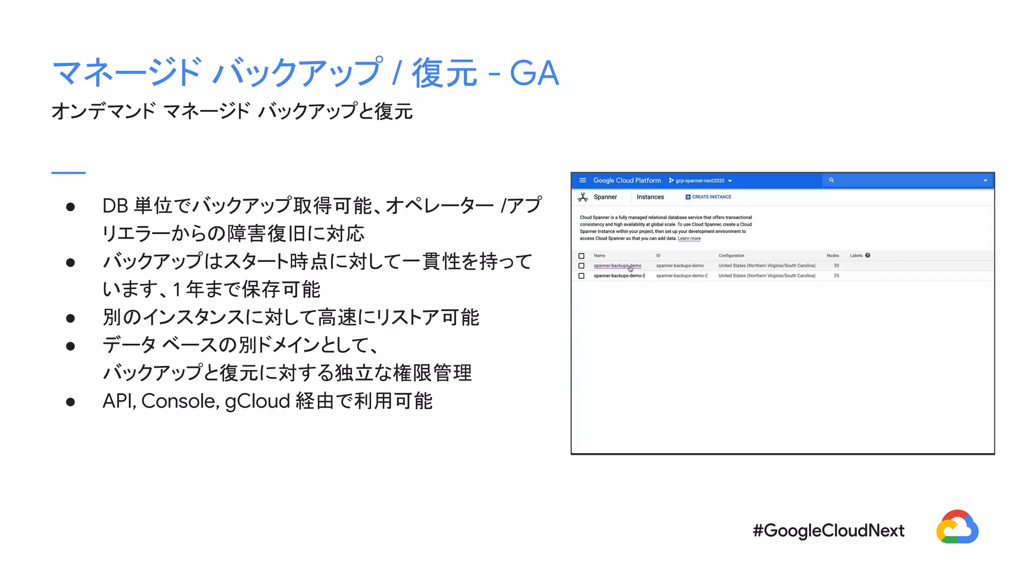 マネージド バックアップ / 復元 - GA
オンデマンド マネージド バックアップと復元
● DB 単位でバックアップ取得可能、オペレーター /アプ
リエラーからの障害復旧に対応
● バックアップはスタート時点に対して一貫性を持って
います、1 年まで保存可能
● 別のインスタンスに対して高速にリストア可能
● データ ベースの別ドメインとして、
バックアップと復元に対する独立な権限管理
● API, Console, gCloud 経由で利用可能
 