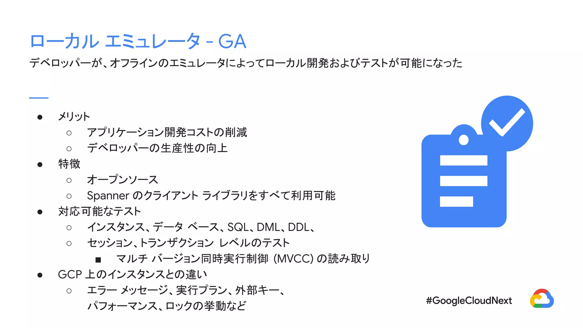 ローカル エミュレータ - GA
デベロッパーが、オフラインのエミュレータによってローカル開発およびテストが可能になった
● メリット
○ アプリケーション開発コストの削減
○ デベロッパーの生産性の向上
● 特徴
○ オープンソース
○ Spanner のクライアント ライブラリをすべて利用可能
● 対応可能なテスト
○ インスタンス、データ ベース、SQL、DML、DDL、
○ セッション、トランザクション レベルのテスト
■ マルチ バージョン同時実行制御 (MVCC) の読み取り
● GCP 上のインスタンスとの違い
○ エラー メッセージ、実行プラン、外部キー、
パフォーマンス、ロックの挙動など
 