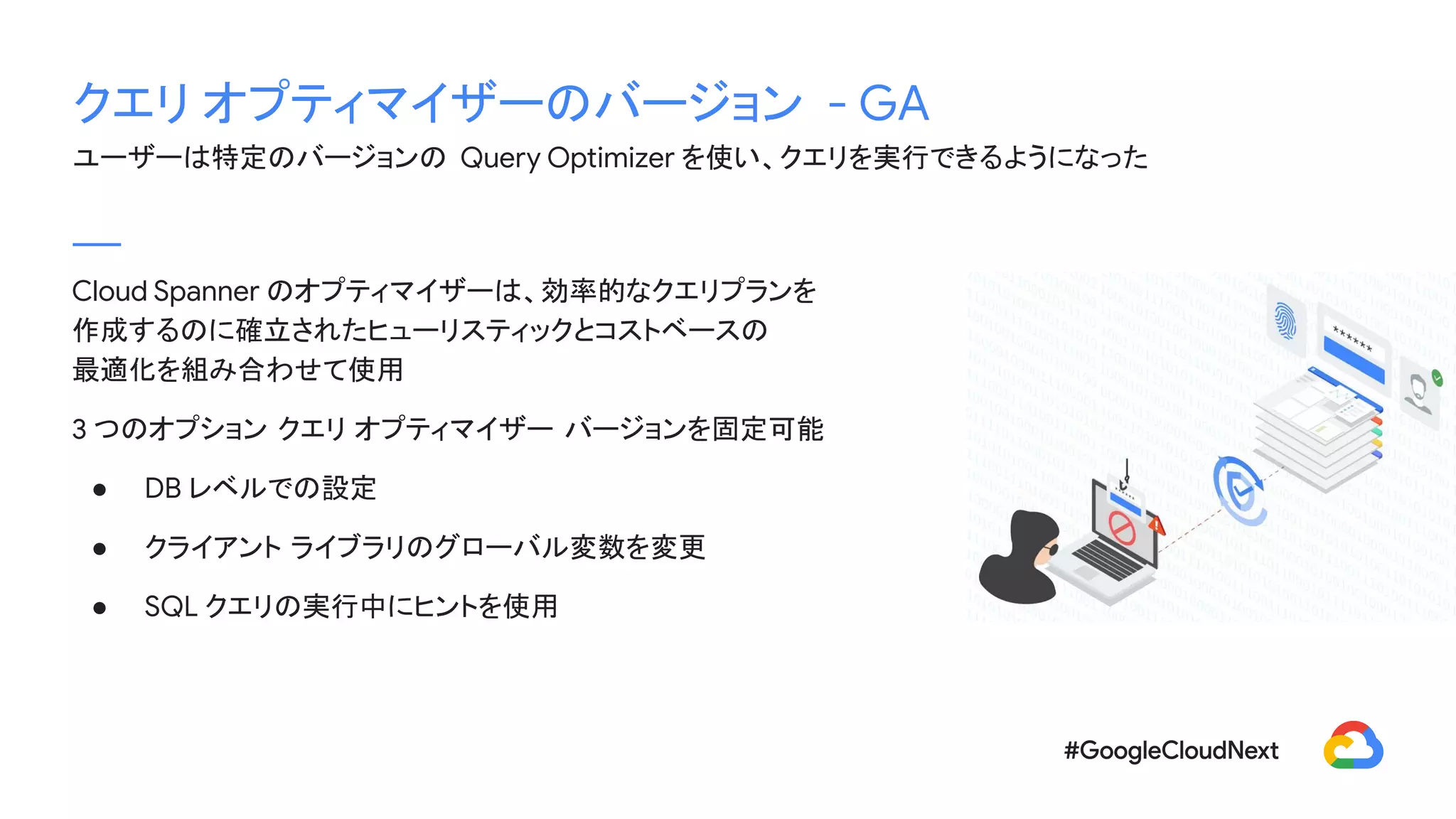 クエリ オプティマイザーのバージョン - GA
ユーザーは特定のバージョンの Query Optimizer を使い、クエリを実行できるようになった
Cloud Spanner のオプティマイザーは、効率的なクエリプランを
作成するのに確立されたヒューリスティックとコストベースの
最適化を組み合わせて使用
3 つのオプション クエリ オプティマイザー バージョンを固定可能
● DB レベルでの設定
● クライアント ライブラリのグローバル変数を変更
● SQL クエリの実行中にヒントを使用
 