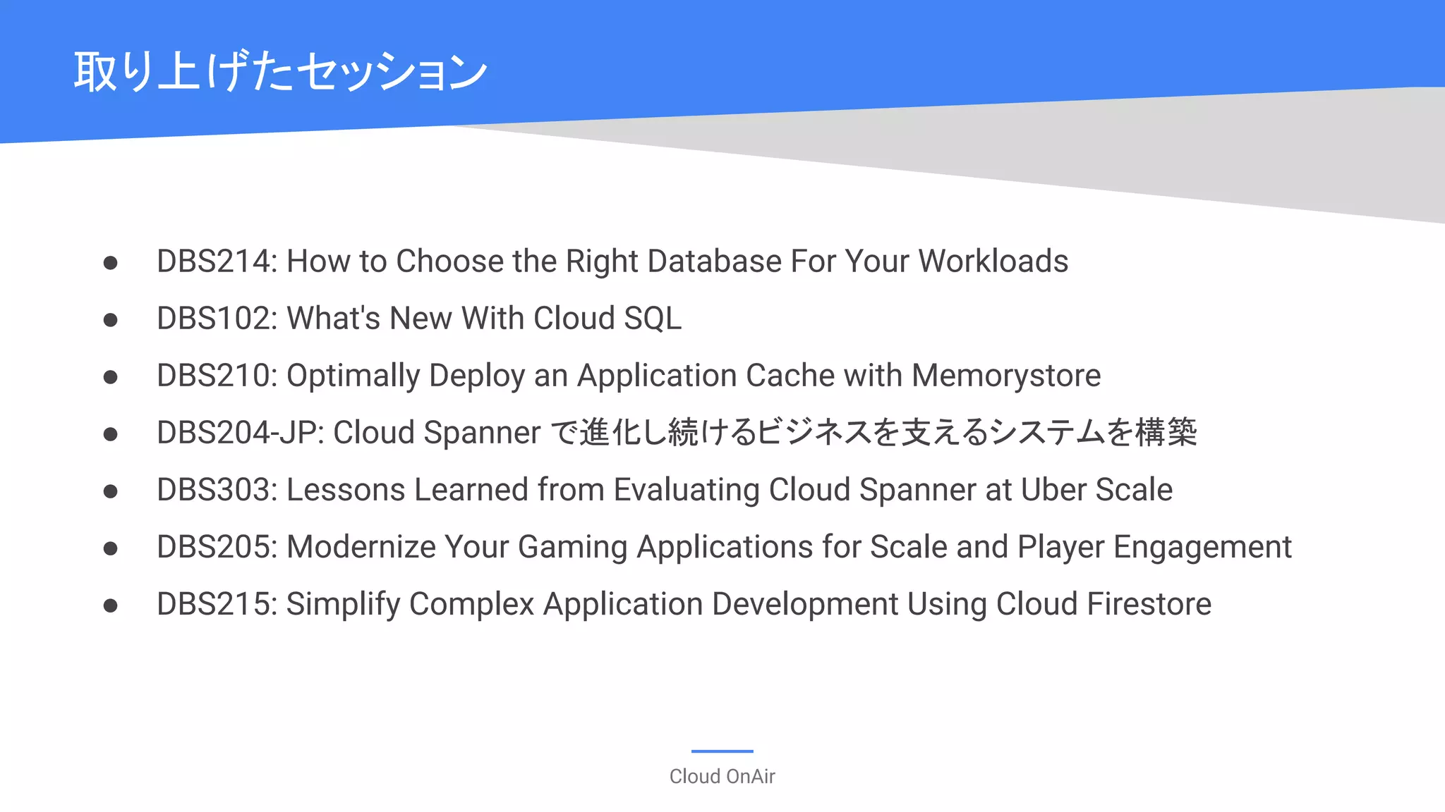 Cloud OnAir
● DBS214: How to Choose the Right Database For Your Workloads
● DBS102: What's New With Cloud SQL
● DBS210: Optimally Deploy an Application Cache with Memorystore
● DBS204-JP: Cloud Spanner で進化し続けるビジネスを支えるシステムを構築
● DBS303: Lessons Learned from Evaluating Cloud Spanner at Uber Scale
● DBS205: Modernize Your Gaming Applications for Scale and Player Engagement
● DBS215: Simplify Complex Application Development Using Cloud Firestore
取り上げたセッション
 