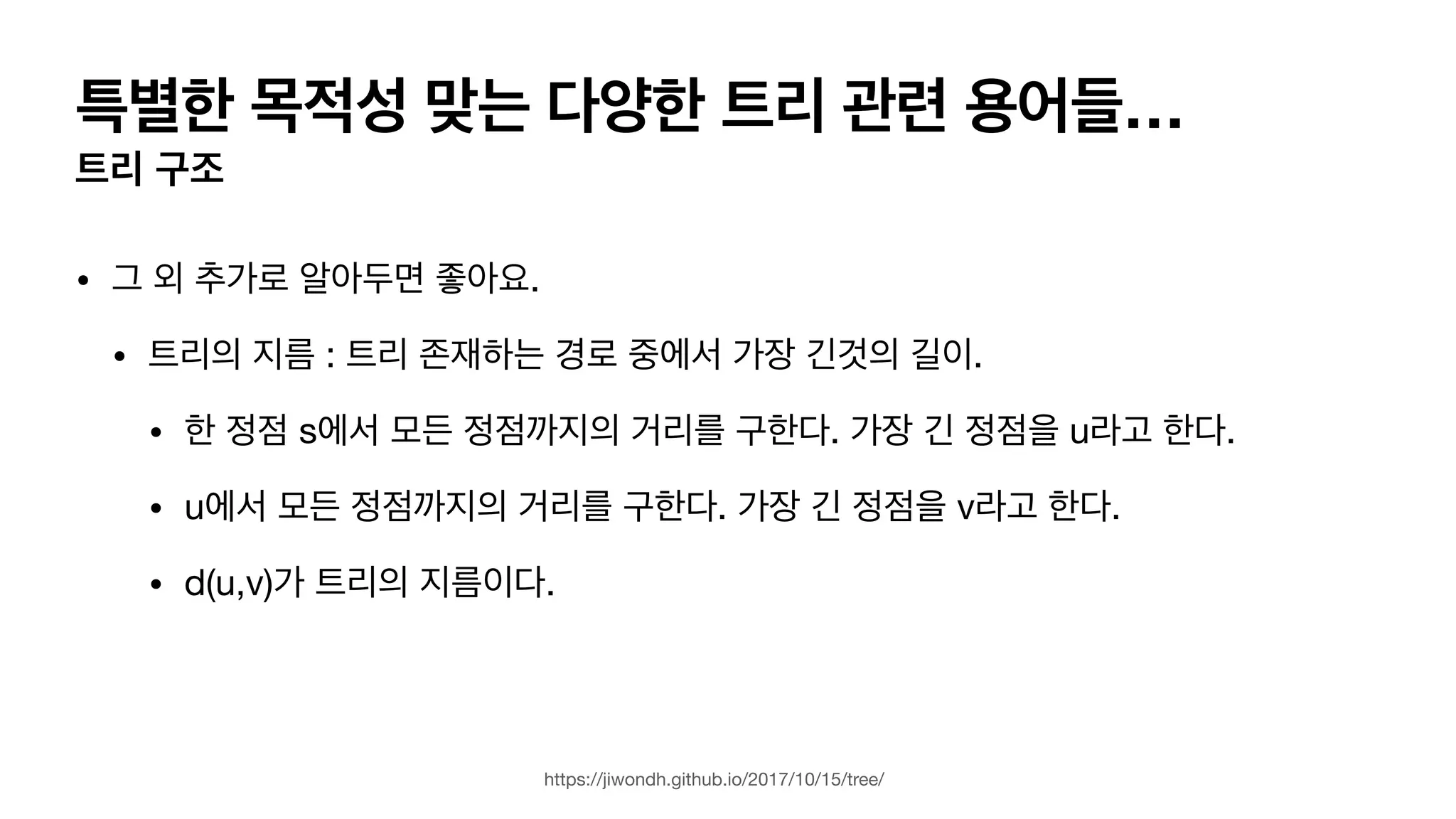 특별한 목적성 맞는 다양한 트리 관련 용어들… 트리 구조 • 그 외 추가로 알아두면 좋아요. • 트리의 지름 : 트리 존재하는 경로 중에서 가장 긴것의 길이. • 한 정점 s에서 모든 정점까지의 거리를 구한다. 가장 긴 정점을 u라고 한다. • u에서 모든 정점까지의 거리를 구한다. 가장 긴 정점을 v라고 한다. • d(u,v)가 트리의 지름이다. https://jiwondh.github.io/2017/10/15/tree/ 