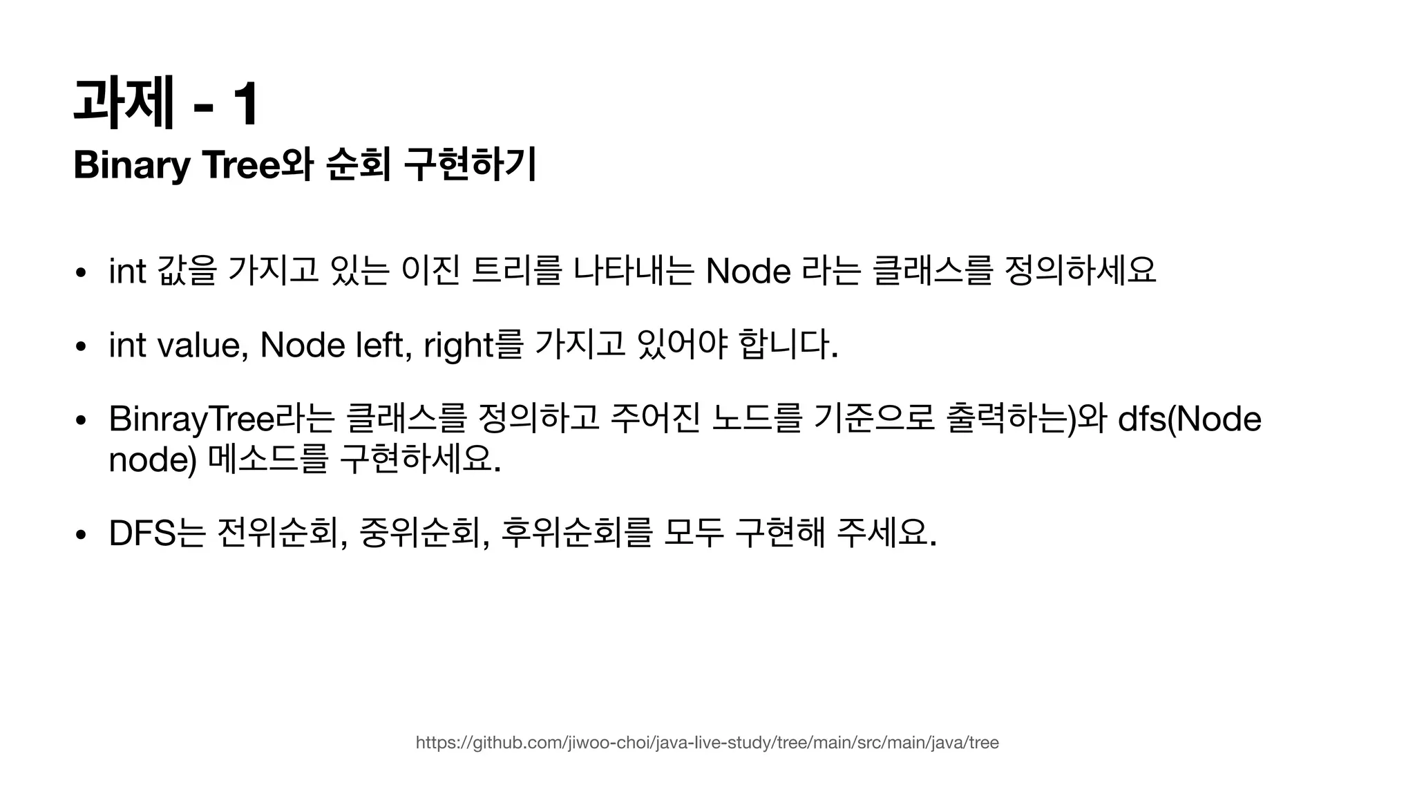 과제 - 1 Binary Tree와 순회 구현하기 • int 값을 가지고 있는 이진 트리를 나타내는 Node 라는 클래스를 정의하세요 • int value, Node left, right를 가지고 있어야 합니다. • BinrayTree라는 클래스를 정의하고 주어진 노드를 기준으로 출력하는)와 dfs(Node node) 메소드를 구현하세요. • DFS는 전위순회, 중위순회, 후위순회를 모두 구현해 주세요. https://github.com/jiwoo-choi/java-live-study/tree/main/src/main/java/tree 
