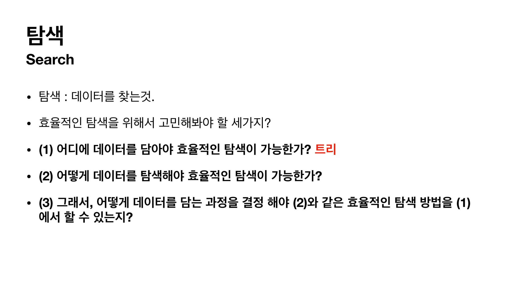 탐색 Search • 탐색 : 데이터를 찾는것. • 효율적인 탐색을 위해서 고민해봐야 할 세가지? • (1) 어디에 데이터를 담아야 효율적인 탐색이 가능한가? 트리 • (2) 어떻게 데이터를 탐색해야 효율적인 탐색이 가능한가? • (3) 그래서, 어떻게 데이터를 담는 과정을 결정 해야 (2)와 같은 효율적인 탐색 방법을 (1) 에서 할 수 있는지? 