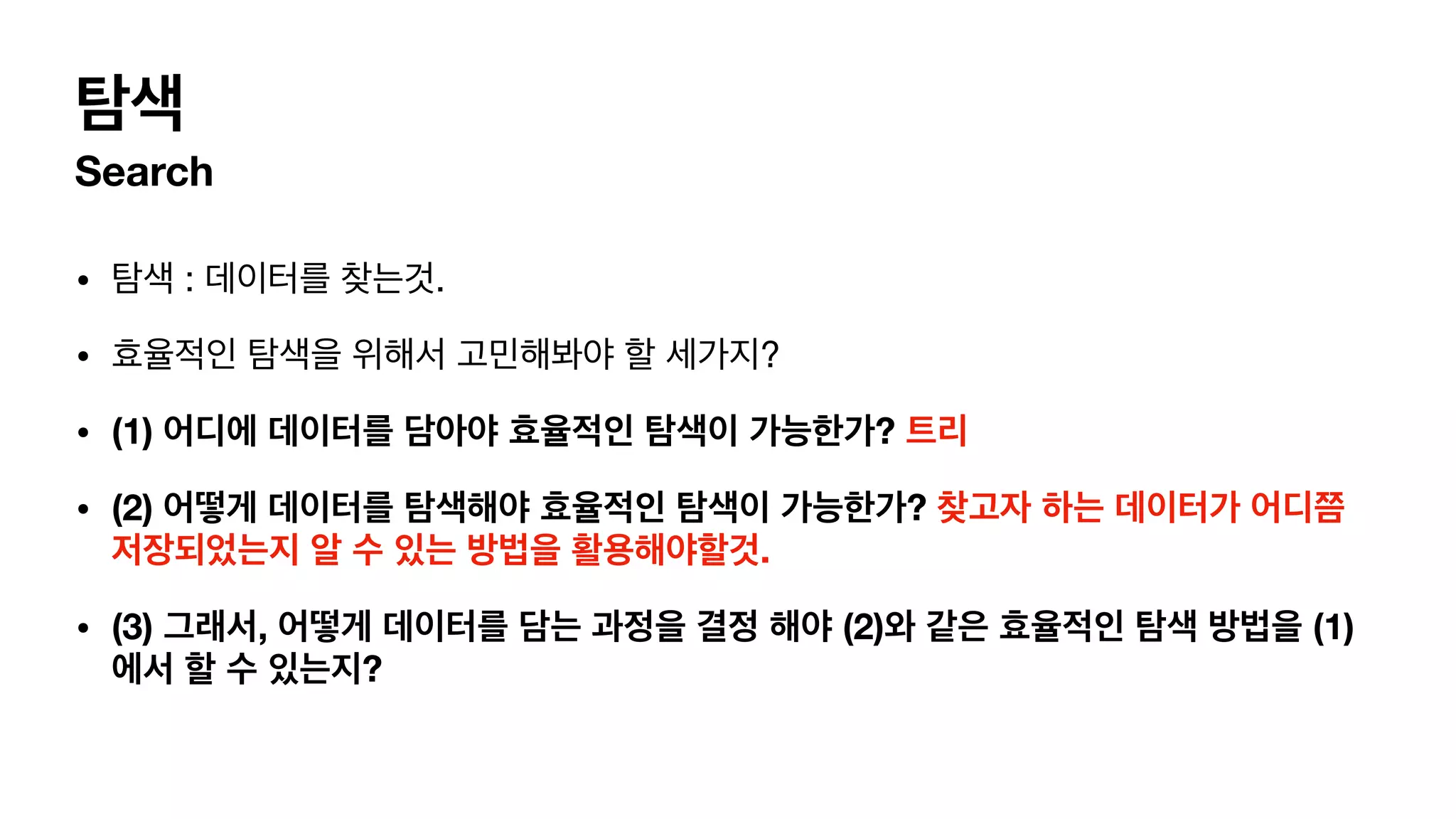 탐색 Search • 탐색 : 데이터를 찾는것. • 효율적인 탐색을 위해서 고민해봐야 할 세가지? • (1) 어디에 데이터를 담아야 효율적인 탐색이 가능한가? 트리 • (2) 어떻게 데이터를 탐색해야 효율적인 탐색이 가능한가? 찾고자 하는 데이터가 어디쯤 저장되었는지 알 수 있는 방법을 활용해야할것. • (3) 그래서, 어떻게 데이터를 담는 과정을 결정 해야 (2)와 같은 효율적인 탐색 방법을 (1) 에서 할 수 있는지? 