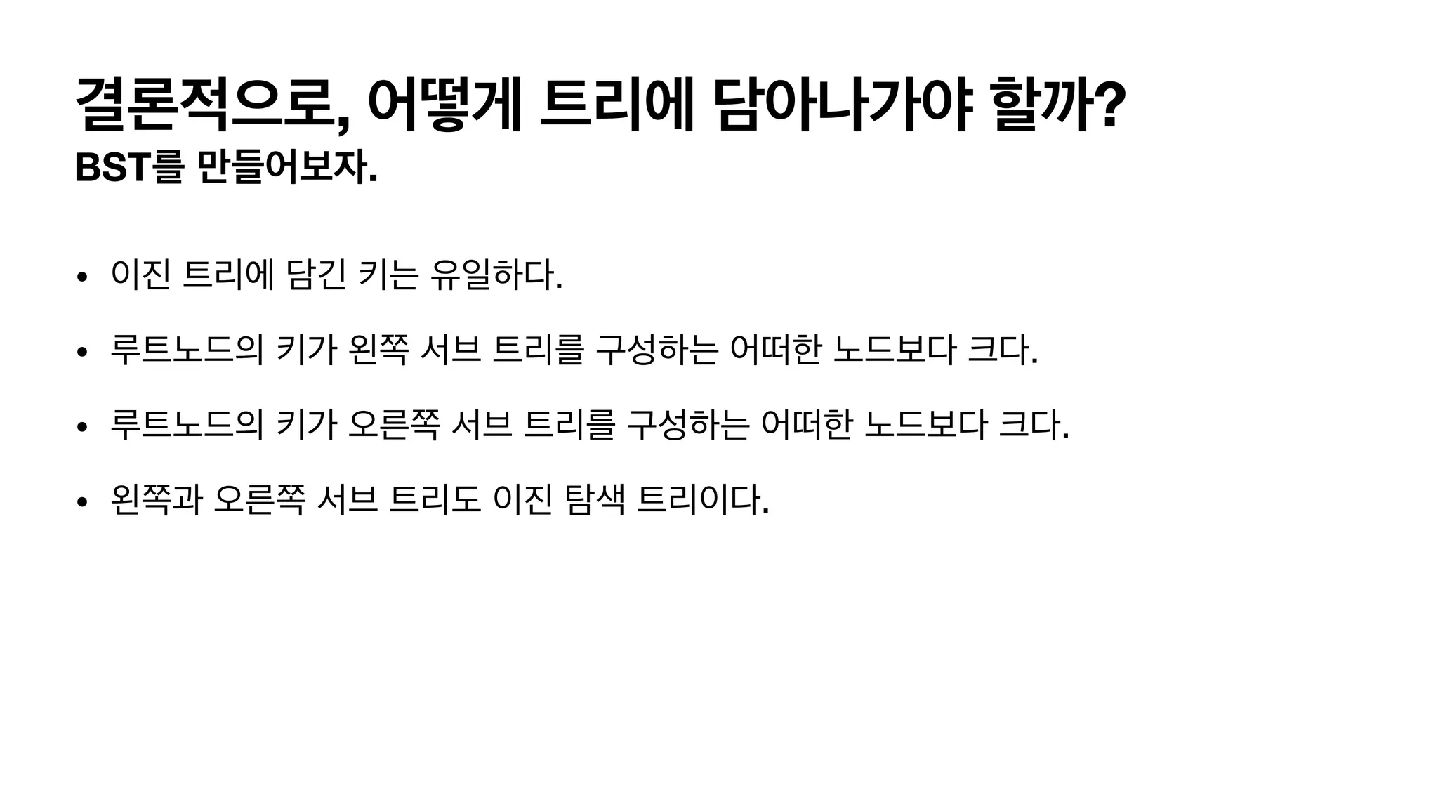 결론적으로, 어떻게 트리에 담아나가야 할까? BST를 만들어보자. • 이진 트리에 담긴 키는 유일하다. • 루트노드의 키가 왼쪽 서브 트리를 구성하는 어떠한 노드보다 크다. • 루트노드의 키가 오른쪽 서브 트리를 구성하는 어떠한 노드보다 크다. • 왼쪽과 오른쪽 서브 트리도 이진 탐색 트리이다. 