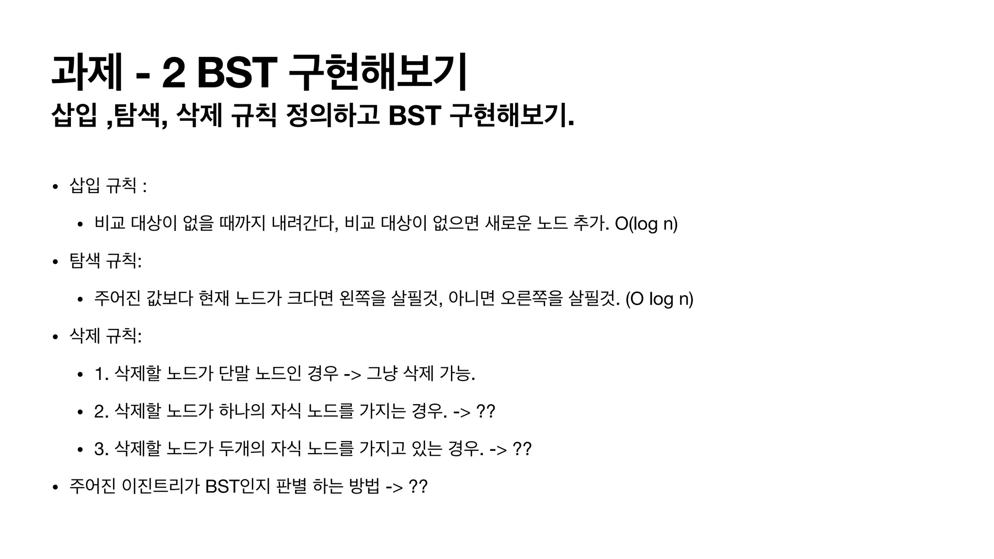 과제 - 2 BST 구현해보기 삽입 ,탐색, 삭제 규칙 정의하고 BST 구현해보기. • 삽입 규칙 : • 비교 대상이 없을 때까지 내려간다, 비교 대상이 없으면 새로운 노드 추가. O(log n) • 탐색 규칙: • 주어진 값보다 현재 노드가 크다면 왼쪽을 살필것, 아니면 오른쪽을 살필것. (O log n) • 삭제 규칙: • 1. 삭제할 노드가 단말 노드인 경우 -> 그냥 삭제 가능. • 2. 삭제할 노드가 하나의 자식 노드를 가지는 경우. -> ?? • 3. 삭제할 노드가 두개의 자식 노드를 가지고 있는 경우. -> ?? • 주어진 이진트리가 BST인지 판별 하는 방법 -> ?? 