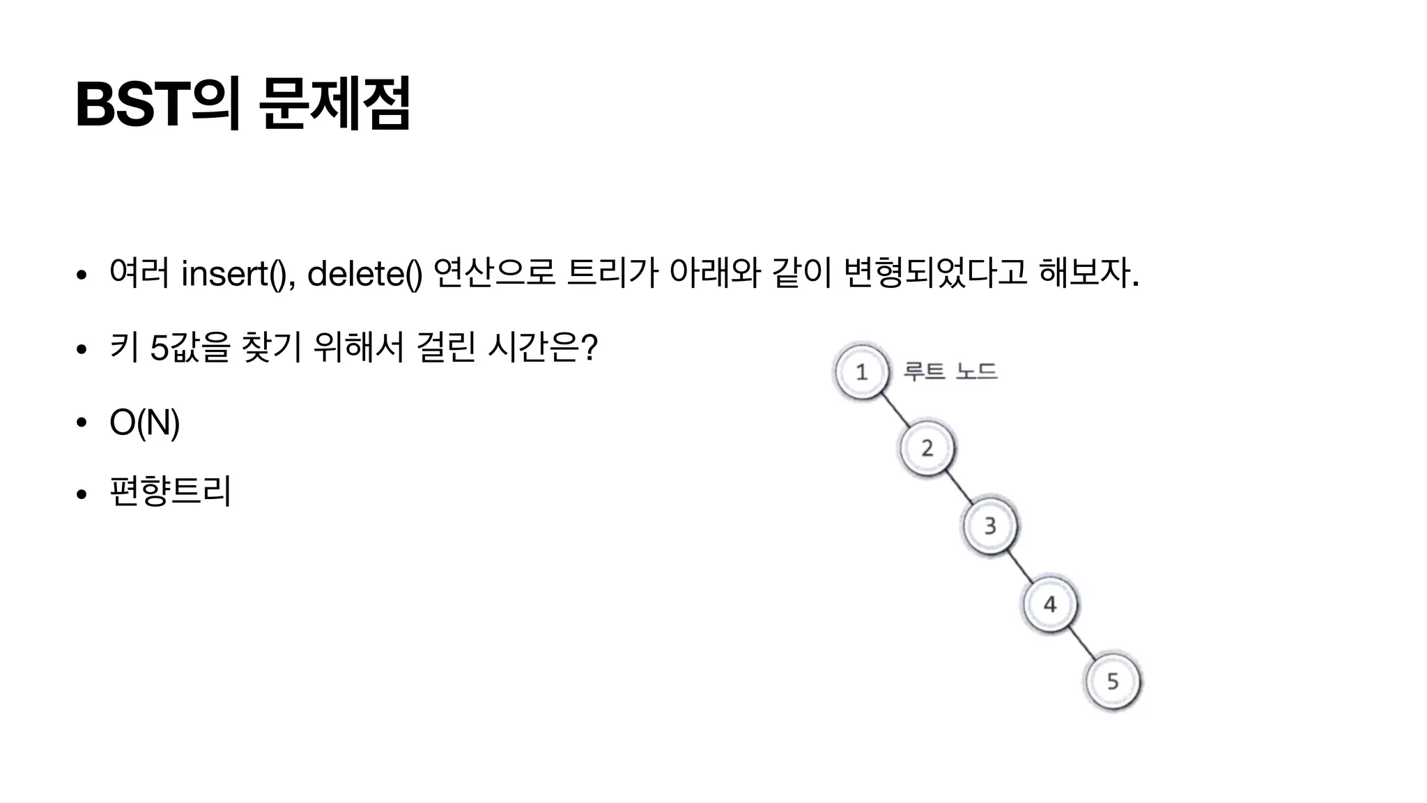 BST의 문제점 • 여러 insert(), delete() 연산으로 트리가 아래와 같이 변형되었다고 해보자. • 키 5값을 찾기 위해서 걸린 시간은? • O(N) • 편향트리 