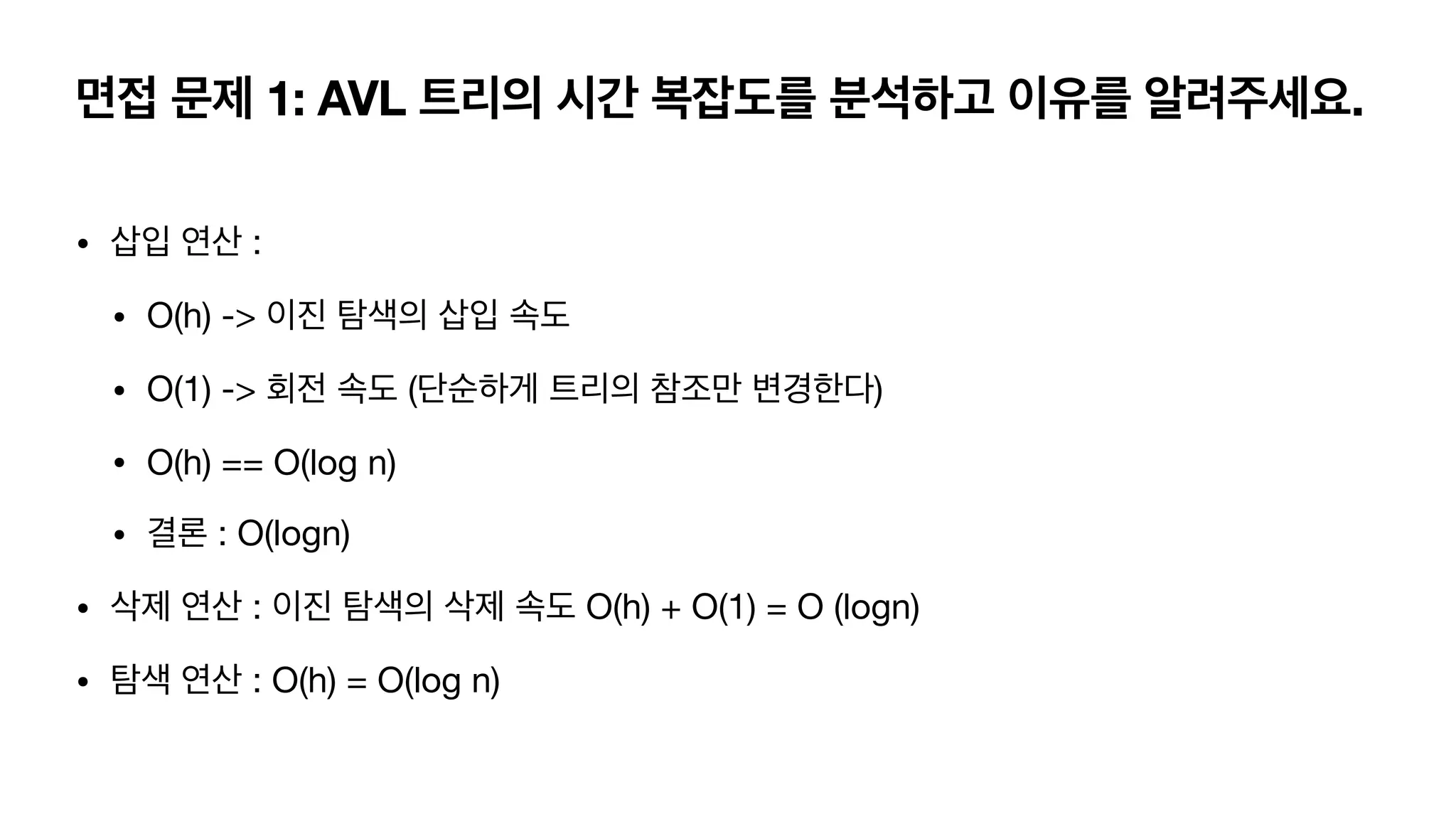 면접 문제 1: AVL 트리의 시간 복잡도를 분석하고 이유를 알려주세요. • 삽입 연산 : • O(h) -> 이진 탐색의 삽입 속도 • O(1) -> 회전 속도 (단순하게 트리의 참조만 변경한다) • O(h) == O(log n) • 결론 : O(logn) • 삭제 연산 : 이진 탐색의 삭제 속도 O(h) + O(1) = O (logn) • 탐색 연산 : O(h) = O(log n) 