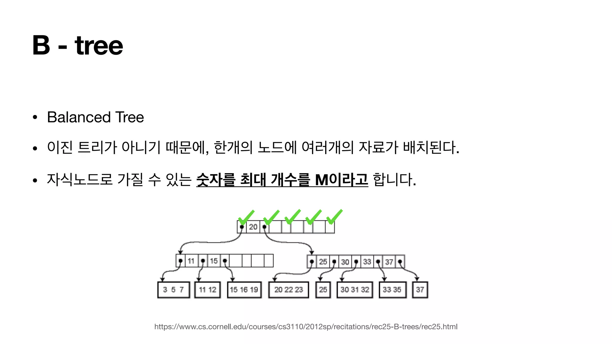 B - tree • Balanced Tree • 이진 트리가 아니기 때문에, 한개의 노드에 여러개의 자료가 배치된다. • 자식노드로 가질 수 있는 숫자를 최대 개수를 M이라고 합니다. https://www.cs.cornell.edu/courses/cs3110/2012sp/recitations/rec25-B-trees/rec25.html 