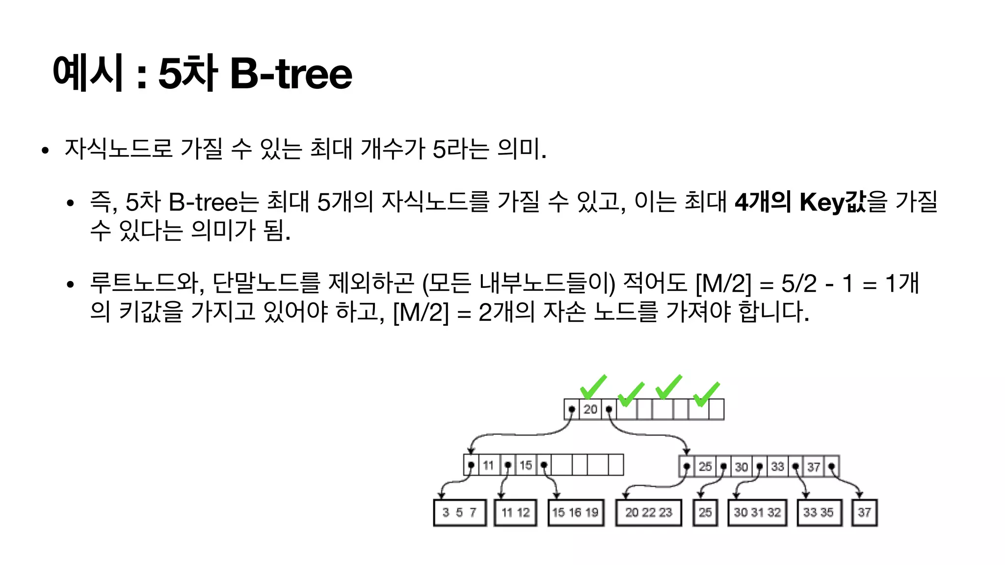 예시 : 5차 B-tree • 자식노드로 가질 수 있는 최대 개수가 5라는 의미. • 즉, 5차 B-tree는 최대 5개의 자식노드를 가질 수 있고, 이는 최대 4개의 Key값을 가질 수 있다는 의미가 됨. • 루트노드와, 단말노드를 제외하곤 (모든 내부노드들이) 적어도 [M/2] = 5/2 - 1 = 1개 의 키값을 가지고 있어야 하고, [M/2] = 2개의 자손 노드를 가져야 합니다. 