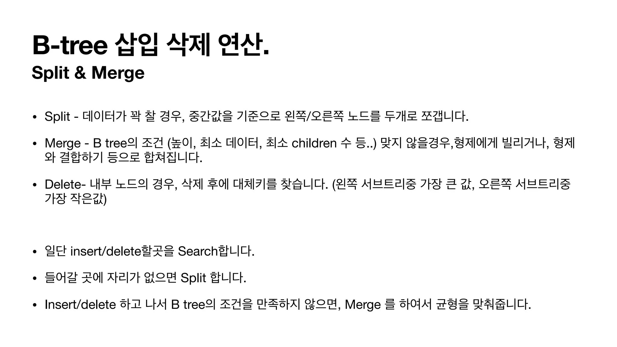 B-tree 삽입 삭제 연산. Split & Merge • Split - 데이터가 꽉 찰 경우, 중간값을 기준으로 왼쪽/오른쪽 노드를 두개로 쪼갭니다. • Merge - B tree의 조건 (높이, 최소 데이터, 최소 children 수 등..) 맞지 않을경우,형제에게 빌리거나, 형제 와 결합하기 등으로 합쳐집니다. • Delete- 내부 노드의 경우, 삭제 후에 대체키를 찾습니다. (왼쪽 서브트리중 가장 큰 값, 오른쪽 서브트리중 가장 작은값) • 일단 insert/delete할곳을 Search합니다. • 들어갈 곳에 자리가 없으면 Split 합니다. • Insert/delete 하고 나서 B tree의 조건을 만족하지 않으면, Merge 를 하여서 균형을 맞춰줍니다. 