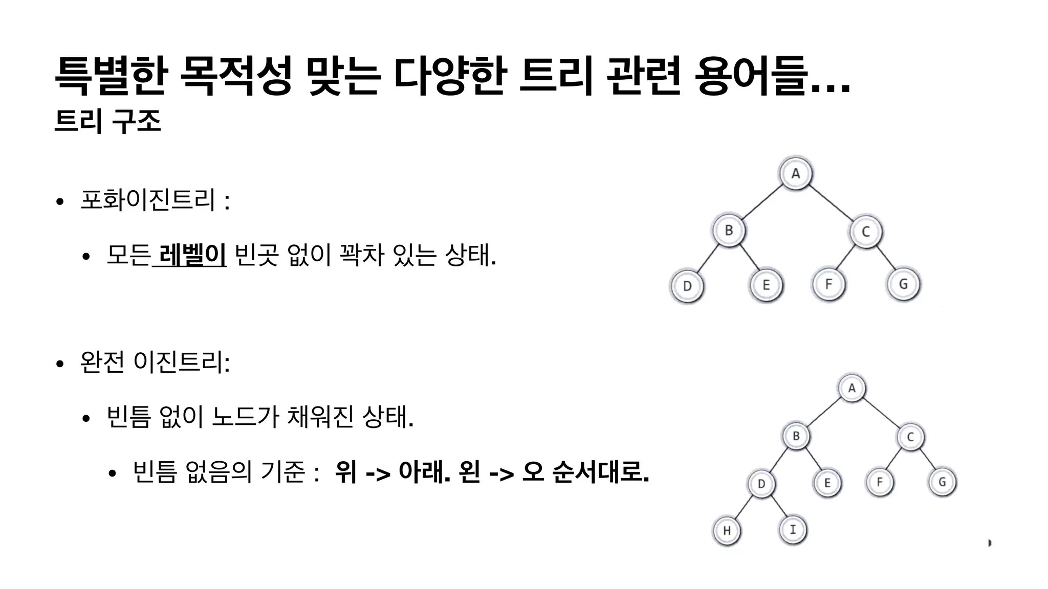 특별한 목적성 맞는 다양한 트리 관련 용어들… 트리 구조 • 포화이진트리 : • 모든 레벨이 빈곳 없이 꽉차 있는 상태. • 완전 이진트리: • 빈틈 없이 노드가 채워진 상태. • 빈틈 없음의 기준 : 위 -> 아래. 왼 -> 오 순서대로. 