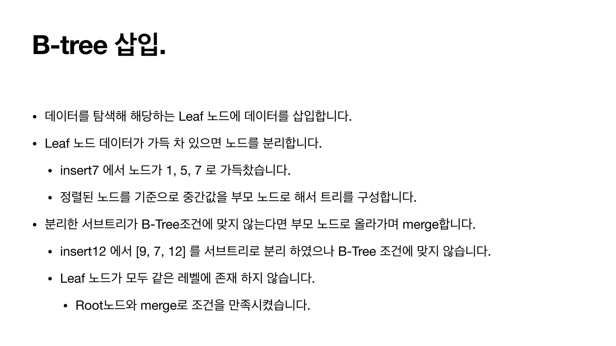 B-tree 삽입. • 데이터를 탐색해 해당하는 Leaf 노드에 데이터를 삽입합니다. • Leaf 노드 데이터가 가득 차 있으면 노드를 분리합니다. • insert7 에서 노드가 1, 5, 7 로 가득찼습니다. • 정렬된 노드를 기준으로 중간값을 부모 노드로 해서 트리를 구성합니다. • 분리한 서브트리가 B-Tree조건에 맞지 않는다면 부모 노드로 올라가며 merge합니다. • insert12 에서 [9, 7, 12] 를 서브트리로 분리 하였으나 B-Tree 조건에 맞지 않습니다. • Leaf 노드가 모두 같은 레벨에 존재 하지 않습니다. • Root노드와 merge로 조건을 만족시켰습니다. 