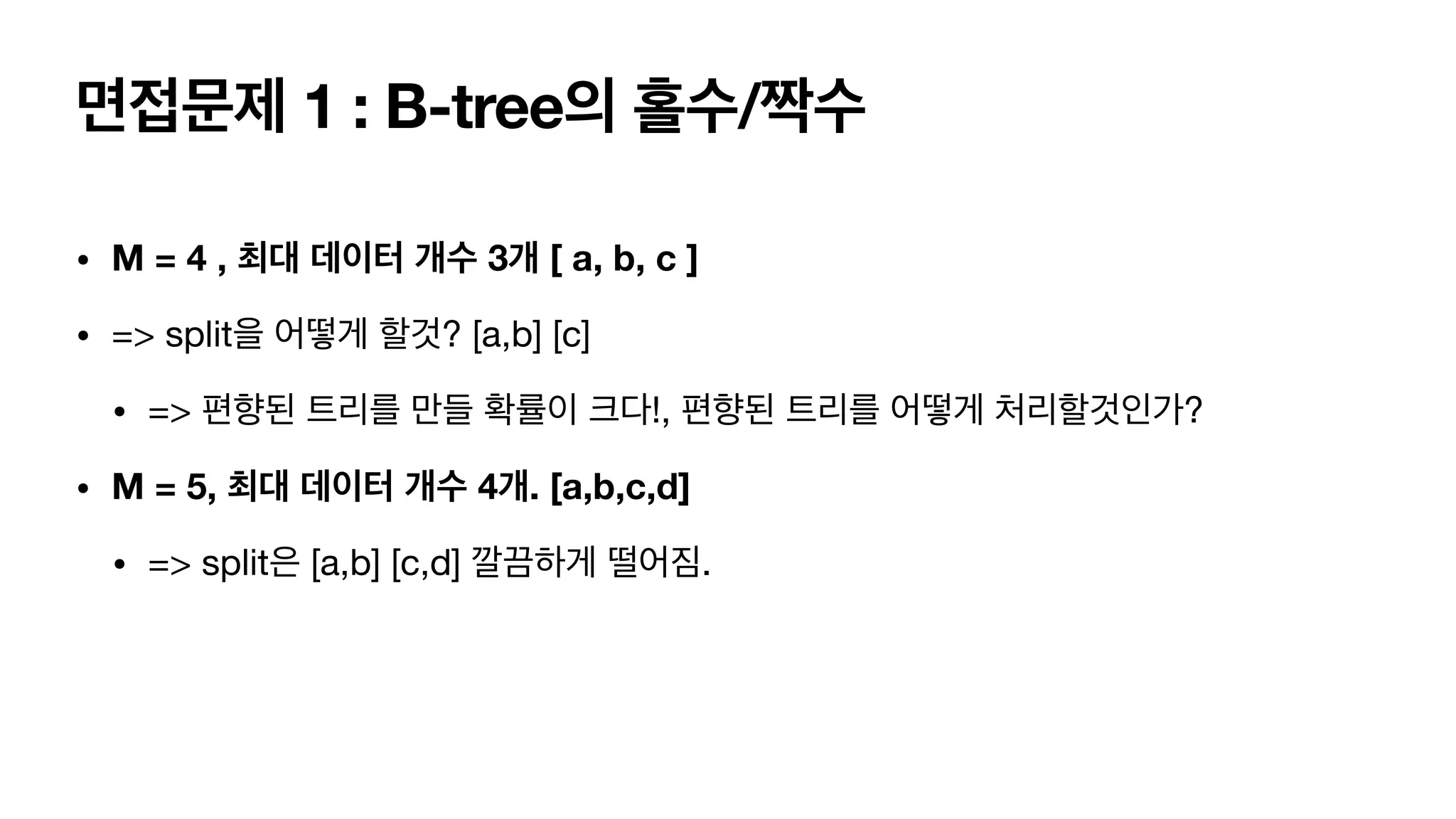 면접문제 1 : B-tree의 홀수/짝수 • M = 4 , 최대 데이터 개수 3개 [ a, b, c ] • => split을 어떻게 할것? [a,b] [c] • => 편향된 트리를 만들 확률이 크다!, 편향된 트리를 어떻게 처리할것인가? • M = 5, 최대 데이터 개수 4개. [a,b,c,d] • => split은 [a,b] [c,d] 깔끔하게 떨어짐. 