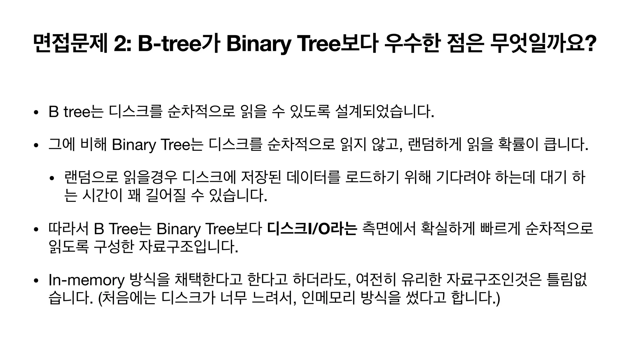 면접문제 2: B-tree가 Binary Tree보다 우수한 점은 무엇일까요? • B tree는 디스크를 순차적으로 읽을 수 있도록 설계되었습니다. • 그에 비해 Binary Tree는 디스크를 순차적으로 읽지 않고, 랜덤하게 읽을 확률이 큽니다. • 랜덤으로 읽을경우 디스크에 저장된 데이터를 로드하기 위해 기다려야 하는데 대기 하 는 시간이 꽤 길어질 수 있습니다. • 따라서 B Tree는 Binary Tree보다 디스크I/O라는 측면에서 확실하게 빠르게 순차적으로 읽도록 구성한 자료구조입니다. • In-memory 방식을 채택한다고 한다고 하더라도, 여전히 유리한 자료구조인것은 틀림없 습니다. (처음에는 디스크가 너무 느려서, 인메모리 방식을 썼다고 합니다.) 