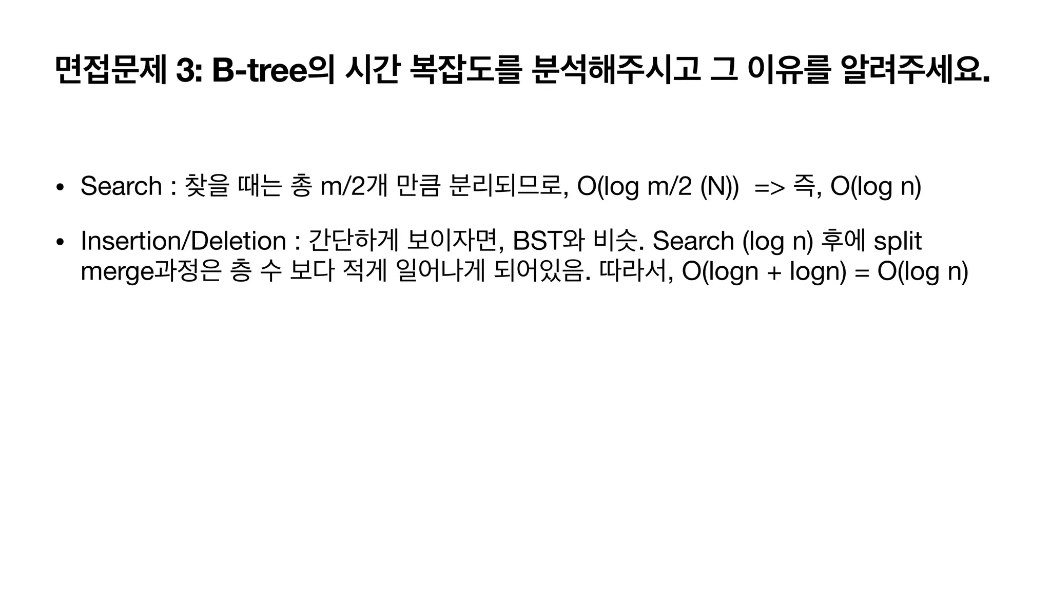 면접문제 3: B-tree의 시간 복잡도를 분석해주시고 그 이유를 알려주세요. • Search : 찾을 때는 총 m/2개 만큼 분리되므로, O(log m/2 (N)) => 즉, O(log n) • Insertion/Deletion : 간단하게 보이자면, BST와 비슷. Search (log n) 후에 split merge과정은 층 수 보다 적게 일어나게 되어있음. 따라서, O(logn + logn) = O(log n) 