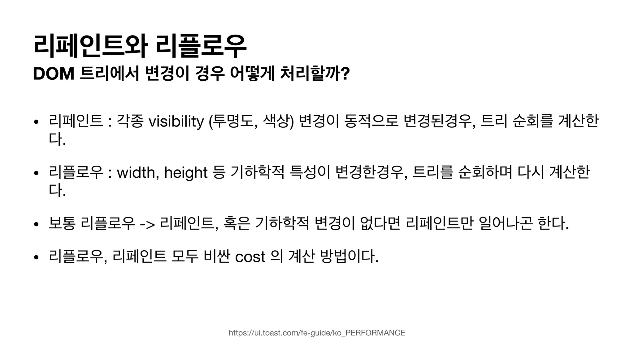 리페인트와 리플로우 DOM 트리에서 변경이 경우 어떻게 처리할까? • 리페인트 : 각종 visibility (투명도, 색상) 변경이 동적으로 변경된경우, 트리 순회를 계산한 다. • 리플로우 : width, height 등 기하학적 특성이 변경한경우, 트리를 순회하며 다시 계산한 다. • 보통 리플로우 -> 리페인트, 혹은 기하학적 변경이 없다면 리페인트만 일어나곤 한다. • 리플로우, 리페인트 모두 비싼 cost 의 계산 방법이다. https://ui.toast.com/fe-guide/ko_PERFORMANCE 