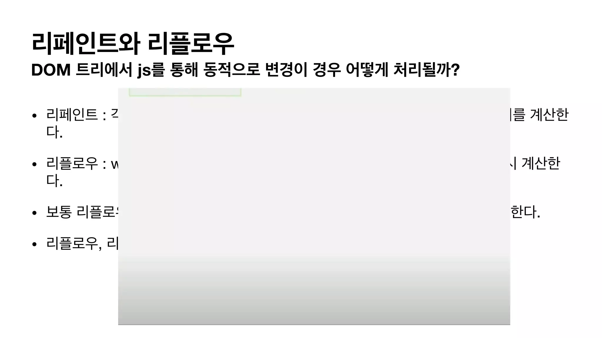 리페인트와 리플로우 DOM 트리에서 js를 통해 동적으로 변경이 경우 어떻게 처리될까? • 리페인트 : 각종 visibility (투명도, 색상) 변경이 동적으로 변경된경우, 트리 순회를 계산한 다. • 리플로우 : width, height 등 기하학적 특성이 변경한경우, 트리를 순회하며 다시 계산한 다. • 보통 리플로우 -> 리페인트, 혹은 기하학적 변경이 없다면 리페인트만 일어나곤 한다. • 리플로우, 리페인트 모두 비싼 cost 의 계산 방법이다. 