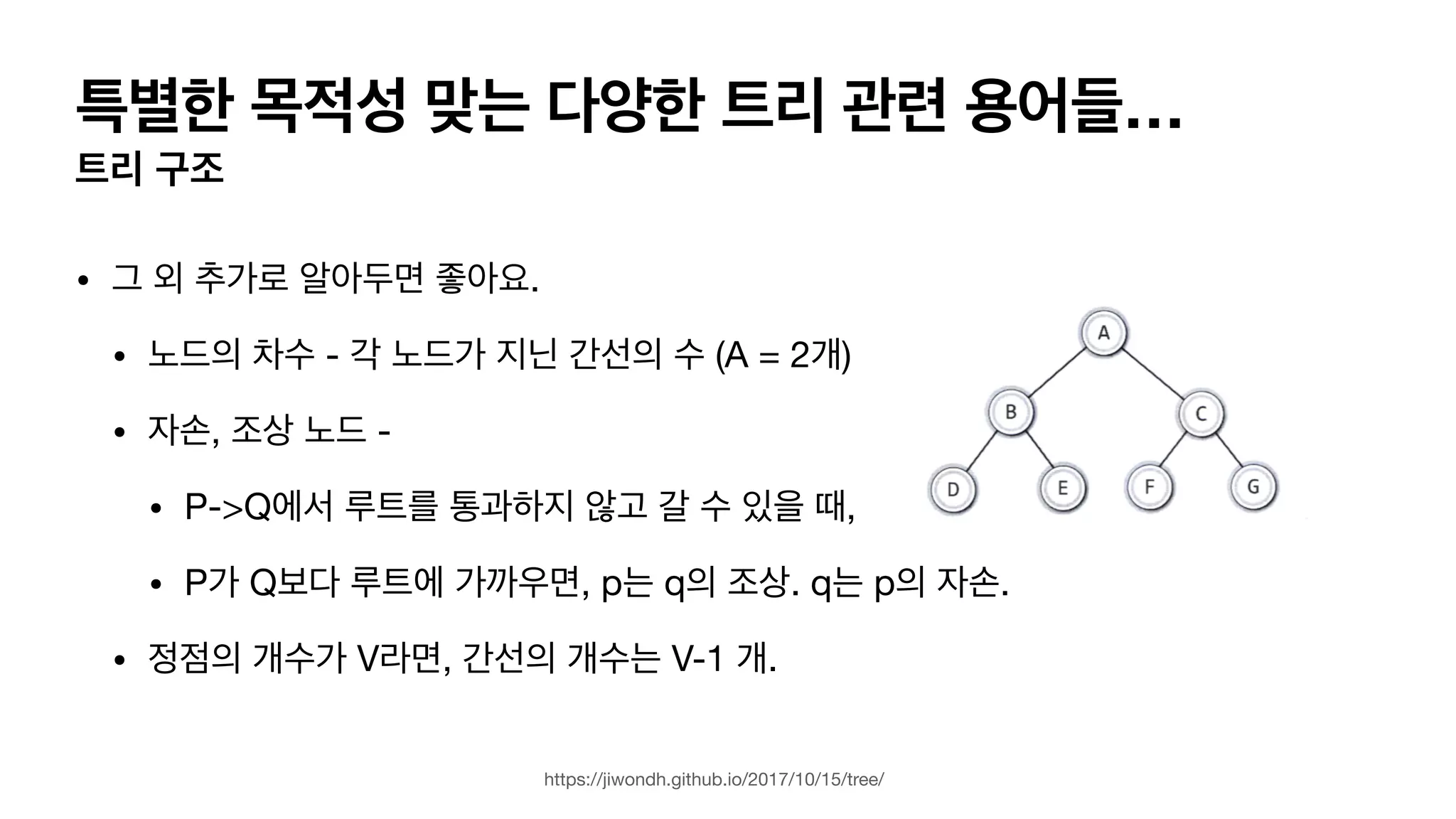 특별한 목적성 맞는 다양한 트리 관련 용어들… 트리 구조 • 그 외 추가로 알아두면 좋아요. • 노드의 차수 - 각 노드가 지닌 간선의 수 (A = 2개) • 자손, 조상 노드 - • P->Q에서 루트를 통과하지 않고 갈 수 있을 때, • P가 Q보다 루트에 가까우면, p는 q의 조상. q는 p의 자손. • 정점의 개수가 V라면, 간선의 개수는 V-1 개. https://jiwondh.github.io/2017/10/15/tree/ 