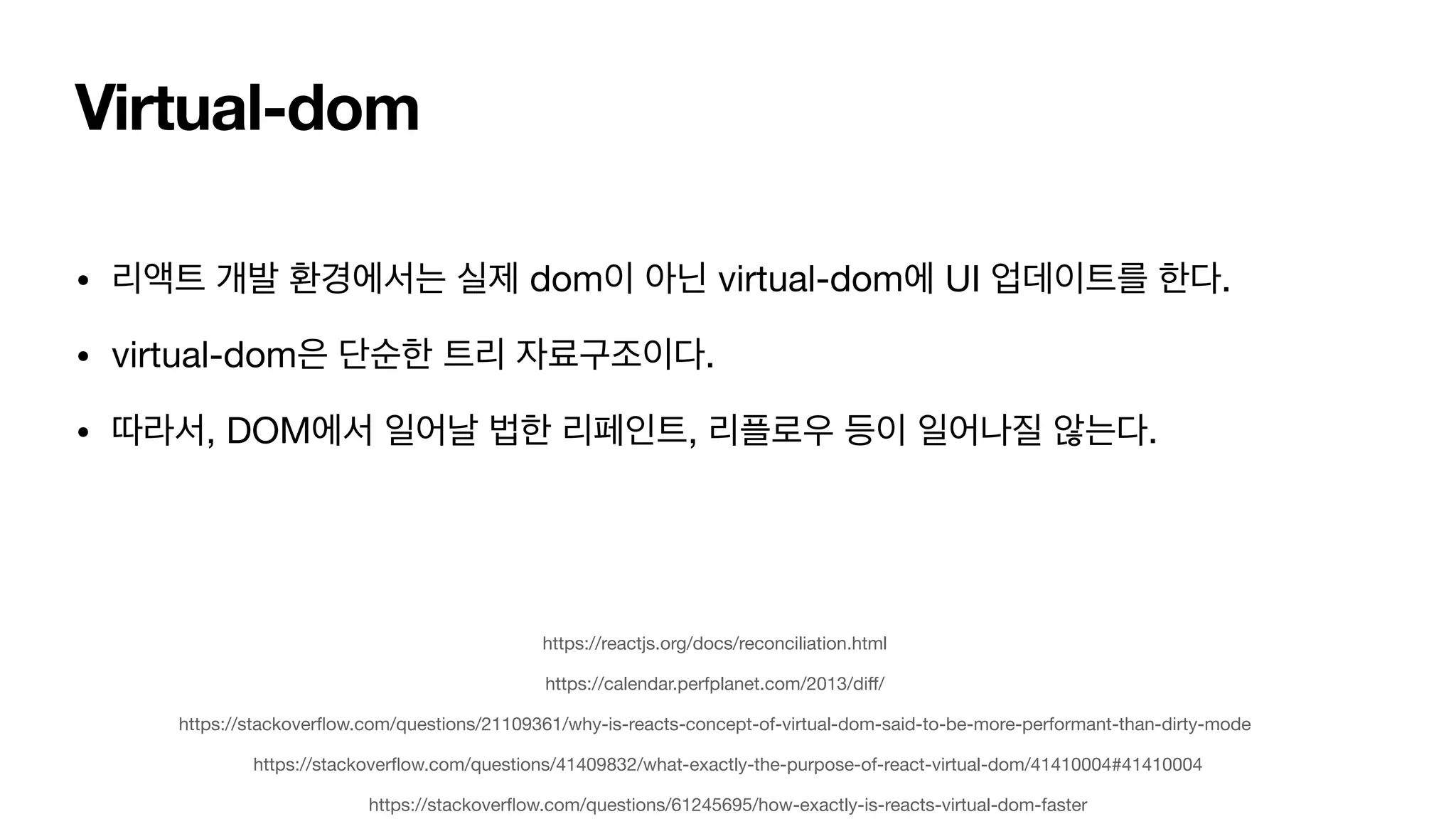Virtual-dom • 리액트 개발 환경에서는 실제 dom이 아닌 virtual-dom에 UI 업데이트를 한다. • virtual-dom은 단순한 트리 자료구조이다. • 따라서, DOM에서 일어날 법한 리페인트, 리플로우 등이 일어나질 않는다. https://stackover fl ow.com/questions/21109361/why-is-reacts-concept-of-virtual-dom-said-to-be-more-performant-than-dirty-mode https://stackover fl ow.com/questions/41409832/what-exactly-the-purpose-of-react-virtual-dom/41410004#41410004 https://stackover fl ow.com/questions/61245695/how-exactly-is-reacts-virtual-dom-faster https://calendar.perfplanet.com/2013/di ff / https://reactjs.org/docs/reconciliation.html 