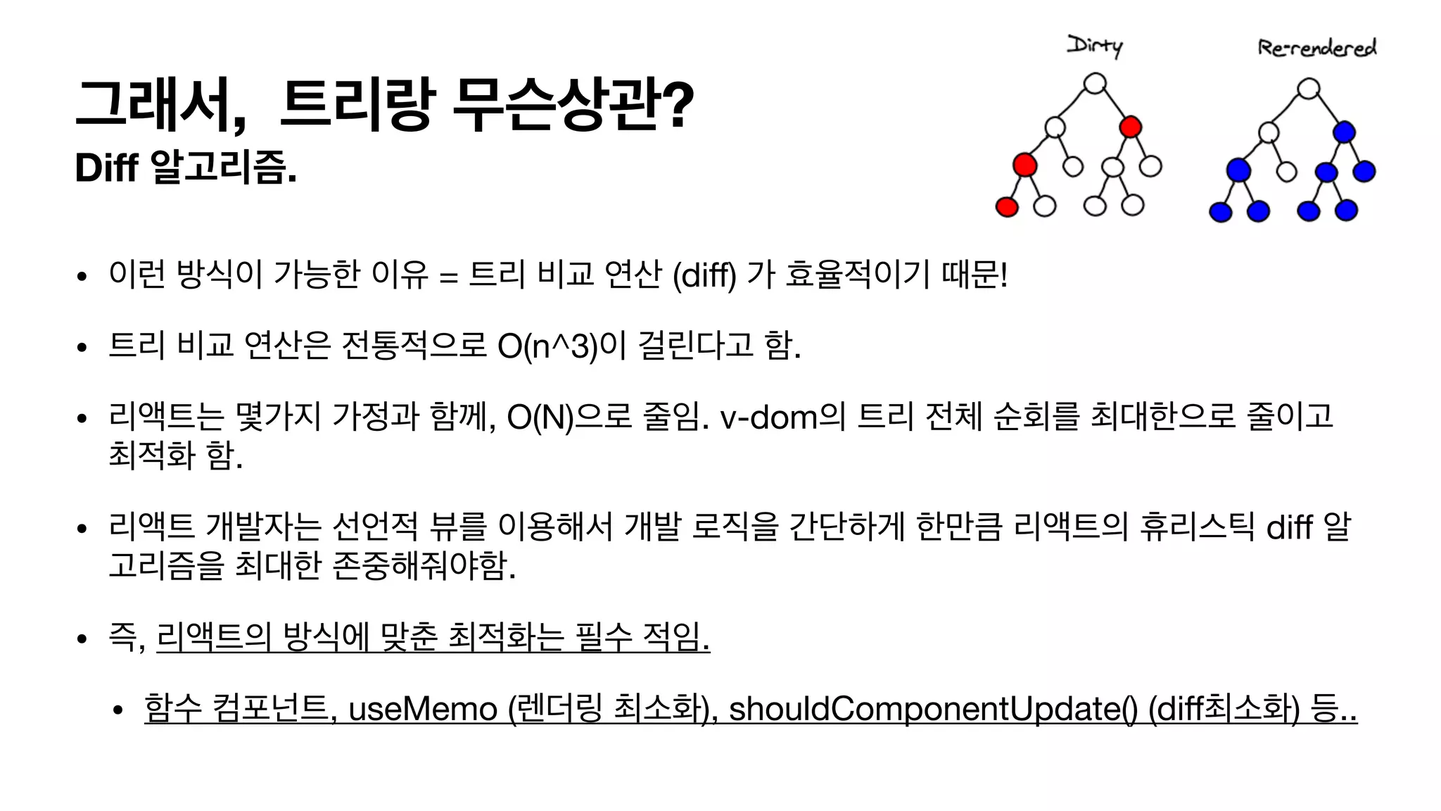 그래서, 트리랑 무슨상관? Di ff 알고리즘. • 이런 방식이 가능한 이유 = 트리 비교 연산 (di ff ) 가 효율적이기 때문! • 트리 비교 연산은 전통적으로 O(n^3)이 걸린다고 함. • 리액트는 몇가지 가정과 함께, O(N)으로 줄임. v-dom의 트리 전체 순회를 최대한으로 줄이고 최적화 함. • 리액트 개발자는 선언적 뷰를 이용해서 개발 로직을 간단하게 한만큼 리액트의 휴리스틱 di ff 알 고리즘을 최대한 존중해줘야함. • 즉, 리액트의 방식에 맞춘 최적화는 필수 적임. • 함수 컴포넌트, useMemo (렌더링 최소화), shouldComponentUpdate() (di f 최소화) 등.. 
