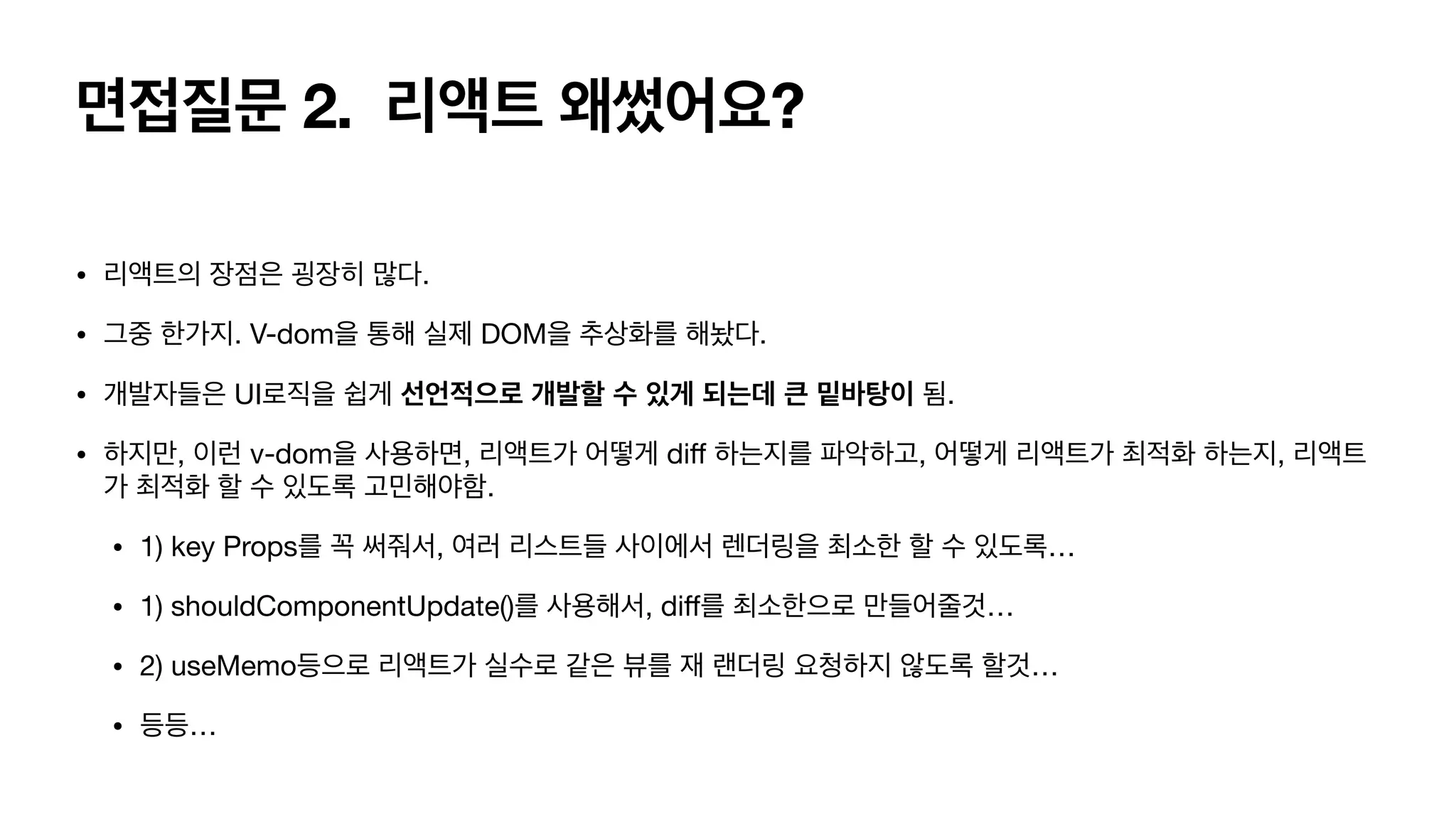 면접질문 2. 리액트 왜썼어요? • 리액트의 장점은 굉장히 많다. • 그중 한가지. V-dom을 통해 실제 DOM을 추상화를 해놨다. • 개발자들은 UI로직을 쉽게 선언적으로 개발할 수 있게 되는데 큰 밑바탕이 됨. • 하지만, 이런 v-dom을 사용하면, 리액트가 어떻게 di ff 하는지를 파악하고, 어떻게 리액트가 최적화 하는지, 리액트 가 최적화 할 수 있도록 고민해야함. • 1) key Props를 꼭 써줘서, 여러 리스트들 사이에서 렌더링을 최소한 할 수 있도록… • 1) shouldComponentUpdate()를 사용해서, di f 를 최소한으로 만들어줄것… • 2) useMemo등으로 리액트가 실수로 같은 뷰를 재 랜더링 요청하지 않도록 할것… • 등등… 