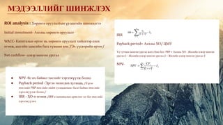 ROI analysis : Хөрөнгө оруулалтын үр ашгийн шинжилгээ
Initial investment- Анхны хөрөнгө оруулалт
WACC- Капиталын өртөг нь хөрөнгө оруулалт хийснээр олох
өгөөж, ашгийн хамгийн бага түвшин юм. /Эх үүсвэрийн өртөг/
Net cashflow- цэвэр мөнгөн урсгал
МЭДЭЭЛЛИЙГ ШИНЖЛЭХ
IRR
Payback period= Анхны ХО/ ЦМУ
Үе тутмын мөнгөн урсгал жигд биш бол: PBP = Анхны ХО - Жилийн цэвэр мөнгөн
урсгал 1 - Жилийн цэвэр мөнгөн урсгал 2 – Жилийн цэвэр мөнгөн урсгал 3
NPV-
● NPV- 0с их байвал төслийг хэрэгжүүлж болно
● Payback period -Эргэн төлөгдөх хугацаа, /Хэрэв
төслийн PBP төслийн нийт хугацаанаас бага байвал төслийг
хэрэгжүүлж болно./
● IRR - ХО-н өгөөж /IRR н капиталын өртгөөс их бол төслийг
хэрэгжүүлнэ.
 