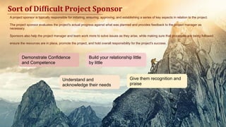 A project sponsor is typically responsible for initiating, ensuring, approving, and establishing a series of key aspects in relation to the project.
The project sponsor evaluates the project's actual progress against what was planned and provides feedback to the project manager as
necessary.
Sponsors also help the project manager and team work more to solve issues as they arise, while making sure that processes are being followed.
ensure the resources are in place, promote the project, and hold overall responsibility for the project's success.
Sort of Difficult Project Sponsor
Demonstrate Confidence
and Competence
Build your relationship little
by little
Understand and
acknowledge their needs
Give them recognition and
praise
 