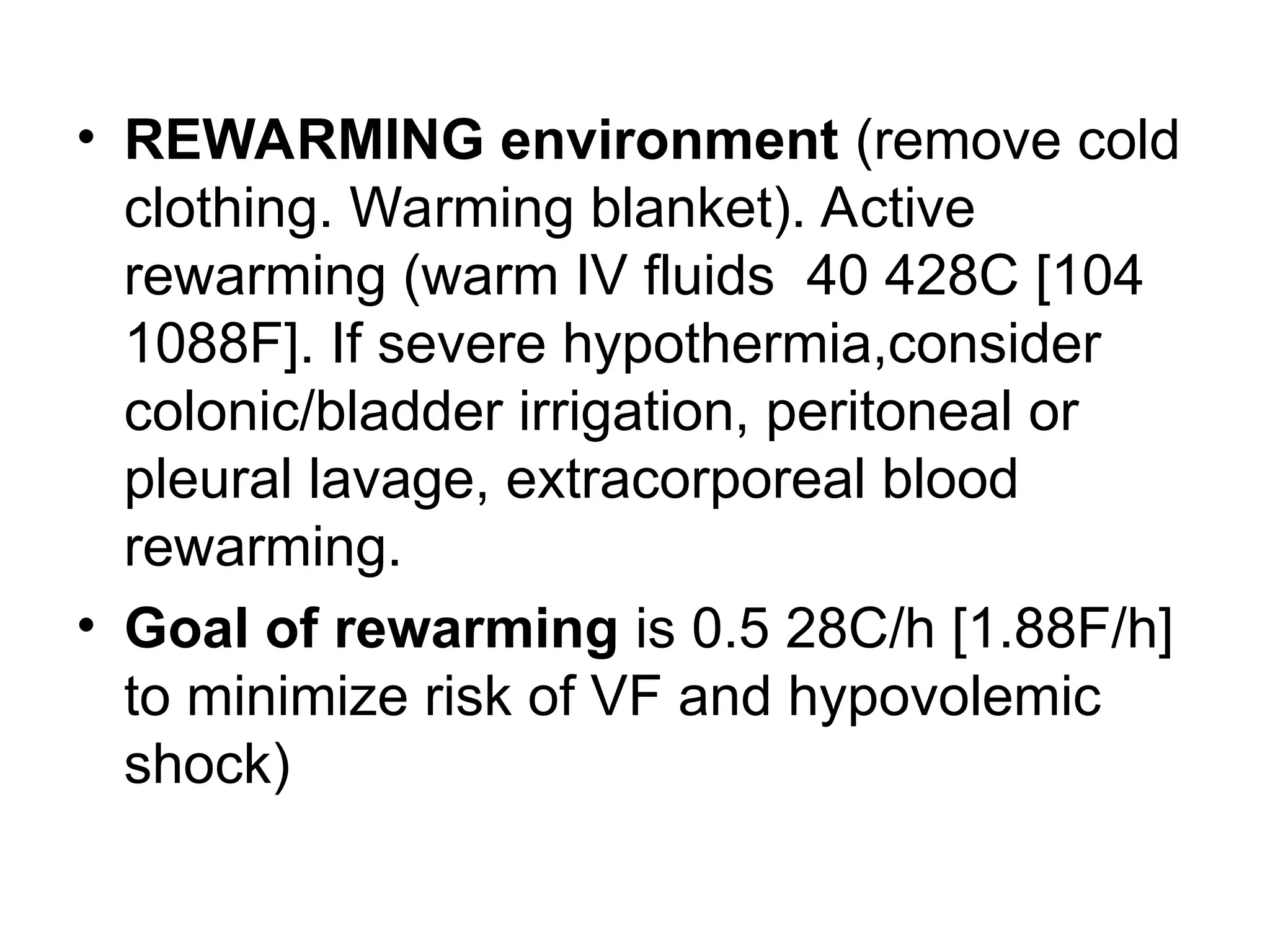 • REWARMING environment (remove cold
clothing. Warming blanket). Active
rewarming (warm IV fluids 40 428C [104
1088F]. If severe hypothermia,consider
colonic/bladder irrigation, peritoneal or
pleural lavage, extracorporeal blood
rewarming.
• Goal of rewarming is 0.5 28C/h [1.88F/h]
to minimize risk of VF and hypovolemic
shock)
 