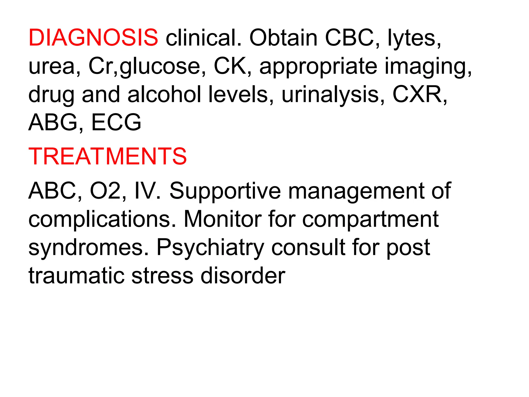 DIAGNOSIS clinical. Obtain CBC, lytes,
urea, Cr,glucose, CK, appropriate imaging,
drug and alcohol levels, urinalysis, CXR,
ABG, ECG
TREATMENTS
ABC, O2, IV. Supportive management of
complications. Monitor for compartment
syndromes. Psychiatry consult for post
traumatic stress disorder
 