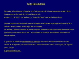 Nota introdutória Da sua foz à fronteira com a Espanha, o rio Tejo tem cerca de 15 atravessamentos, sendo 2 deles  ligações directas da cidade de Lisboa à Margem Sul : as pontes “25 de Abril”, em Alcântara, e “Vasco da Gama” na zona do Parque Expo.  Ambas constituem obras magníficas que se adaptam às características geológicas dos seus locais e  traduzem, de certo modo, a tecnologia dos seus tempos.  No entanto, a natureza estrutural de uma nova ponte, embora relevante porque marcará a maravilhosa  paisagem de Lisboa vista do rio, não é o que importa na avaliação das diferentes alternativas de  atravessamento.  A questão é do âmbito do  ordenamento do território : dos acessos à cidade de Lisboa e às zonas  urbanas da Margem Sul, das redes rodoviária e ferroviária entre o norte e o sul do país, das ligações  com a Europa.  A questão fulcral é esta . 