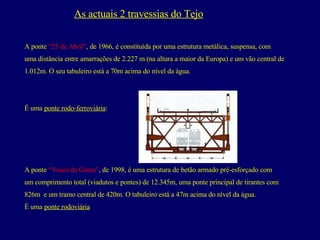 As actuais 2 travessias do Tejo A ponte  “25 de Abril” , de 1966, é constituída por uma estrutura metálica, suspensa, com  uma distância entre amarrações de 2.227 m (na altura a maior da Europa) e um vão central de  1.012m. O seu tabuleiro está a 70m acima do nível da água.  É uma  ponte rodo-ferroviária : A ponte  “Vasco da Gama” , de 1998, é uma estrutura de betão armado pré-esforçado com  um comprimento total (viadutos e pontes) de 12.345m, uma ponte principal de tirantes com  826m  e um tramo central de 420m. O tabuleiro está a 47m acima do nível da água.  É uma  ponte rodoviária 